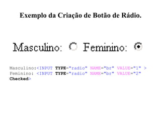 Exemplo da Criação de Botão de Rádio.
Masculino:<INPUT TYPE="radio" NAME="br" VALUE="1" >
Feminino: <INPUT TYPE="radio" NAME="br" VALUE="2"
Checked>
 