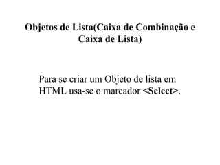 Objetos de Lista(Caixa de Combinação e
Caixa de Lista)
Para se criar um Objeto de lista em
HTML usa-se o marcador <Select>.
 