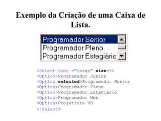 Exemplo da Criação de uma Caixa de
Lista.
<Select Name ="cargo" size=3>
<Option>Programador Junior
<Option selected>Programador Senior
<Option>Programador Pleno
<Option>Programador Estagiário
<Option>Programador Web
<Option>Projetista VB
</Select>
 
