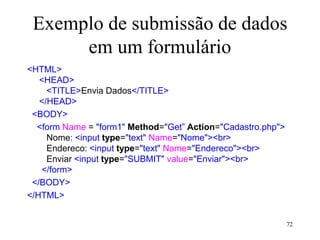 Exemplo de submissão de dados
em um formulário
<HTML>
<HEAD>
<TITLE>Envia Dados</TITLE>
</HEAD>
<BODY>
<form Name = "form1" Method="Get” Action="Cadastro.php">
Nome: <input type="text" Name="Nome"><br>
Endereco: <input type="text" Name="Endereco"><br>
Enviar <input type="SUBMIT" value="Enviar"><br>
</form>
</BODY>
</HTML>
72
 
