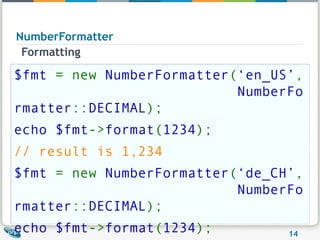 NumberFormatter Formatting $fmt  = new  NumberFormatter ( ‘en_US’ ,                            NumberFormatter :: DECIMAL ); echo $fmt -> format ( 1234 ); // result is 1,234 $fmt  = new  NumberFormatter ( ‘de_CH’ ,                            NumberFormatter :: DECIMAL ); echo $fmt -> format ( 1234 ); // result is 1'234 