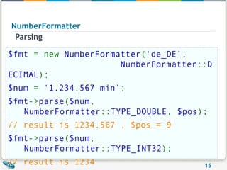 NumberFormatter Parsing $fmt  = new  NumberFormatter ( ‘de_DE’ ,                            NumberFormatter :: DECIMAL ); $num  =  ‘1.234 , 567 min’ ; $fmt -> parse ( $num ,  NumberFormatter :: TYPE_DOUBLE ,  $pos ); // result is 1234.567 , $pos = 9   $fmt -> parse ( $num ,  NumberFormatter :: TYPE_INT32 ); // result is 1234 