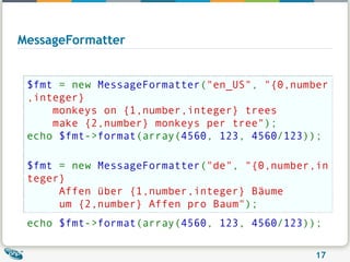 MessageFormatter $fmt  = new  MessageFormatter ( "en_US" ,  "{0,number,integer}    monkeys on {1,number,integer} trees    make {2,number} monkeys per tree" ); echo  $fmt -> format (array( 4560 ,  123 ,  4560 / 123 )); $fmt  = new  MessageFormatter ( "de" ,  "{0,number,integer}    Affen über {1,number,integer} Bäume    um {2,number} Affen pro Baum" ); echo  $fmt -> format (array( 4560 ,  123 ,  4560 / 123 ));   
