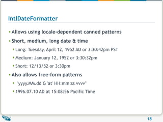 IntlDateFormatter Allows using locale-dependent canned patterns Short, medium, long date & time Long: Tuesday, April 12, 1952 AD or 3:30:42pm PST  Medium: January 12, 1952 or 3:30:32pm  Short: 12/13/52 or 3:30pm  Also allows free-form patterns "yyyy.MM.dd G 'at' HH:mm:ss vvvv"  1996.07.10 AD at 15:08:56 Pacific Time  