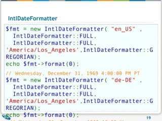IntlDateFormatter $fmt  = new  IntlDateFormatter (  "en_US"  ,   IntlDateFormatter :: FULL ,   IntlDateFormatter :: FULL , 'America/Los_Angeles' , IntlDateFormatter :: GREGORIAN ); echo  $fmt -> format ( 0 ); //   Wednesday, December 31, 1969 4:00:00 PM PT   $fmt  = new  IntlDateFormatter (  "de-DE"  ,   IntlDateFormatter :: FULL ,   IntlDateFormatter :: FULL , 'America/Los_Angeles' , IntlDateFormatter :: GREGORIAN ); echo  $fmt -> format ( 0 );   //   Mittwoch, 31. Dezember 1969 16:00 Uhr GMT-08:00 
