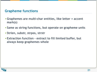 Grapheme functions Graphemes are multi-char entities, like letter + accent mark(s) Same as string functions, but operate on grapheme units Strlen, substr, strpos, strstr Extraction function – extract to fill limited buffer, but always keep graphemes whole 