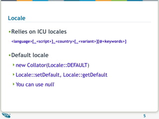 Locale Relies on ICU locales <language>[_<script>]_<country>[_<variant>][@<keywords>] Default locale new Collator(Locale::DEFAULT ) Locale::setDefault, Locale::getDefault You can use  null 