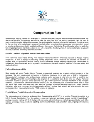 Compensation Plan
When People Helping People Inc. developed its compensation plan, the goal was to create the most lucrative pay
plan in the industry. The strategy was simple: take the best ideas from the leading companies over the past 50
years, even the playing field and compensate the participants for their time, efforts and leadership. Provide a home
for the part timer who wants to earn a several hundred dollars a month and simultaneously a compensation payout
so lucrative and so unique, that it would attract leaders from across the industry. This philosophy helped to guide the
following compensation plan that we believe you will consider the finest anywhere. A compensation plan as you will
discover, is simple, rewarding, fair and sustainable.

eSalez™ Customer Acquisition Bonuse s from Retail Sales

Your customers place orders directly from Independent Representative’s Websites pro vided by People Helping
People Inc. at retail or eShipZ™ (Recurring Monthly Shipments) prices. Products and services are delivered or
shipped from our partnering vendors directly to our customers. People Helping People pays commissions to
Independent Representatives which represents the difference between retail or preferred customer prices and
wholesale prices.

Preferred Customers 4 Life

Most people will enjoy People Helping People’s phenomenal services and products without engaging in the
business. The only requirement to become a Preferred Customer is to visit one of PHPI’s Independent
Representative’s replicated sites and purchase products and/or services at retail price or elect to enroll for our
PHPI’s eShipz™ (monthly recurring shipments) program at no additional cost. Every time one of your Personal
Customers purchases products and/or services YOU get paid the difference between the MSRP or the eS hipz™
Preferred Customer Price (whichever one they choose) and the wholesale price. Customers will be able to order
and adjust their orders from their very own web site provided by People Helping People Inc. When Preferred
Customers refer other customers to purchase retail or eShipz™ orders, their account will receive credits for future
purchases or they may qualify to receive FREE services or products.

People Helping People Independent Representative

The only requirement to become an Independent Representative with PHP I is to register. The cost to register is a
$49.99 A nnual Registration Fee. In addition, a rep may optionally purchase various monthly PeopleZt ools™
package modules starting at $19.95 that provide increasing administrative and marketing support tools, back office
access, genealogy management and reporting, communication tools, lead generation tools, ongoing online training
and more.
 