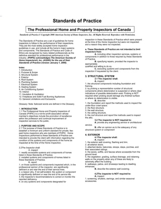 Standards of Practice
         The Professional Home and Property Inspectors of Canada
Standards of Practice.© Copyright 2000 American Society of Home Inspectors, Inc. All Rights Reserved. Reproduce with Permission.

                                                                        inspection in these Standards of Practice which were present
The Standards of Practice are a set of guidelines for home
                                                                        at the time of the Home Inspection but were not inspected
inspectors to follow in the performance of their inspections.
                                                                        and a reason they were not inspected.
They are the most widely accepted home inspection
guidelines in use, and include all the home’s major systems
                                                                        a. These Standards of Practice are not intended to limit
and components. The Standards of Practice and Code of
                                                                        inspectors from:
Ethics are recognized by many related professionals as the
                                                                                   A. including other inspection services, systems or
definitive standard for professional performance in the
                                                                        components in addition to those required by these Standards
industry. (PHPIC) acknowledges The American Society of
                                                                        of Practice.
Home Inspectors®, Inc. (ASHI®) for the use of their
                                                                                   B. specifying repairs, provided the inspector is
Standards of Practice (version January 1, 2000).
                                                                        appropriately
                                                                        qualified and willing to do so.
Index
                                                                                   C. excluding systems and components from the
1. Introduction
                                                                        inspection if requested by the client.
2. Purpose & Scope
3. Structural System
4. Exterior                                                             3. STRUCTURAL SYSTEM
5. Roof System                                                                      3.1 The inspector shall:
6. Plumbing System                                                                  A. inspect:
7. Electrical System                                                    1. the structural components including foundation and
8. Heating System                                                       framing.
9. Air Conditioning System                                              2. by probing a representative number of structural
10. Interior                                                            components where deterioration is suspected or where clear
11. Insulation & Ventilation                                            indications of possible deterioration exist. Probing is NOT
12. Fireplaces and Solid Fuel Burning Appliances                        required when probing would damage any finished surface
13. General Limitations and Exclusions                                  or where no deterioration is visible.
                                                                                    B. describe:
Glossary: Note: Italicized words are defined in the Glossary.           1. the foundation and report the methods used to inspect the
                                                                        under-floor crawl space.
1. INTRODUCTION                                                         2. the floor structure.
1.1 The Professional Home and Property Inspectors of                    3. the wall structure.
Canada (PHPIC) is a not-for-profit association whose                    4. the ceiling structure.
member’s objectives include the promotion of excellence                 5. the roof structure and report the methods used to inspect
within the profession and continual improvement of                      the attic.
inspection services to the public.                                                  3.2 The inspector is NOT required to:
                                                                                    A. provide any engineering service or architectural
2. PURPOSE AND SCOPE                                                    service.
2.1 The purpose of these Standards of Practice is to                                B. offer an opinion as to the adequacy of any
establish a minimum and uniform standard for private, fee-              structural system or component
paid home inspectors who are members of PHPIC. Home
Inspections performed to these Standards of Practice are                4. EXTERIOR
intended to provide the client with information regarding the                       4.1The inspector shall:
condition of the systems and components of the home as                              A. inspect:
inspected at the time of the Home Inspection.                           1. the exterior wall covering, flashing and trim.
                                                                        2. all exterior doors.
2.2The Inspector shall:                                                 3. attached decks, balconies, stoops, steps, porches, and
            A. inspect:                                                 their associated railings.
1. readily accessible systems and components of homes                   4. the eaves, soffits, and fascias where accessible from the
listed in these Standards of Practice.                                  ground level.
2. installed systems and components of homes listed in                  5. the vegetation, grading, surface drainage, and retaining
these Standards of Practice.                                            walls on the property when any of these are likely to
            B. report:                                                  adversely affect the building.
1. on those systems and components inspected which, in the              6. walkways, patios, and driveways leading to dwelling
professional opinion of the inspector, are significantly                entrances.
deficient or are near the end of their service lives.                               B. describe the exterior wall covering.
2. a reason why, if not self-evident, the system or component
is significantly deficient or near the end of its service life.                   4.2The inspector is NOT required to:
3. the inspector’s recommendations to correct or monitor the                      A. inspect:
reported deficiency.                                                    1. screening, shutters, awnings, and similar seasonal
4. on any systems and components designated for                         accessories.
 