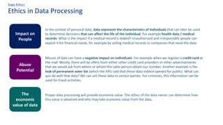 Ethics in Data Processing
Data Ethics
In the context of personal data, data represent the characteristics of individuals that can later be used
to determine decisions that can affect the life of the individual. For example health data / medical
records. What is the impact if a medical record is leaked? Unauthorized and irresponsible people can
exploit it for financial needs, for example by selling medical records to companies that need the data.
Impact on
People
Abuse
Potential
The
economic
value of data
Misuse of data can have a negative impact on individuals. For example when we register a credit card at
the mall. Mostly, there will be offers from either other credit card providers or other advertisements
that we would ask from where or whom this sales person obtain our number. Another example is the
leak of permanent voter list (which the KPU said that those data indeed opened for public). What can
you do with that data? We can sell those data to certain parties. For criminals, this information can be
used for fraud activities.
Proper data processing will provide economic value. The ethics of the data owner can determine how
this value is obtained and who may take economic value from the data.
 