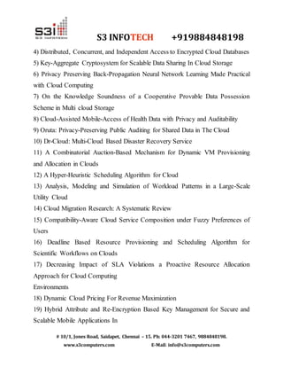 S3 INFOTECH +919884848198 
4) Distributed, Concurrent, and Independent Access to Encrypted Cloud Databases 
5) Key-Aggregate Cryptosystem for Scalable Data Sharing In Cloud Storage 
6) Privacy Preserving Back-Propagation Neural Network Learning Made Practical 
with Cloud Computing 
7) On the Knowledge Soundness of a Cooperative Provable Data Possession 
Scheme in Multi cloud Storage 
8) Cloud-Assisted Mobile-Access of Health Data with Privacy and Auditability 
9) Oruta: Privacy-Preserving Public Auditing for Shared Data in The Cloud 
10) Dr-Cloud: Multi-Cloud Based Disaster Recovery Service 
11) A Combinatorial Auction-Based Mechanism for Dynamic VM Provisioning 
and Allocation in Clouds 
12) A Hyper-Heuristic Scheduling Algorithm for Cloud 
13) Analysis, Modeling and Simulation of Workload Patterns in a Large-Scale 
Utility Cloud 
14) Cloud Migration Research: A Systematic Review 
15) Compatibility-Aware Cloud Service Composition under Fuzzy Preferences of 
Users 
16) Deadline Based Resource Provisioning and Scheduling Algorithm for 
Scientific Workflows on Clouds 
17) Decreasing Impact of SLA Violations a Proactive Resource Allocation 
Approach for Cloud Computing 
Environments 
18) Dynamic Cloud Pricing For Revenue Maximization 
19) Hybrid Attribute and Re-Encryption Based Key Management for Secure and 
Scalable Mobile Applications In 
# 10/1, Jones Road, Saidapet, Chennai – 15. Ph: 044-3201 7467, 9884848198. 
www.s3computers.com E-Mail: info@s3computers.com 
 