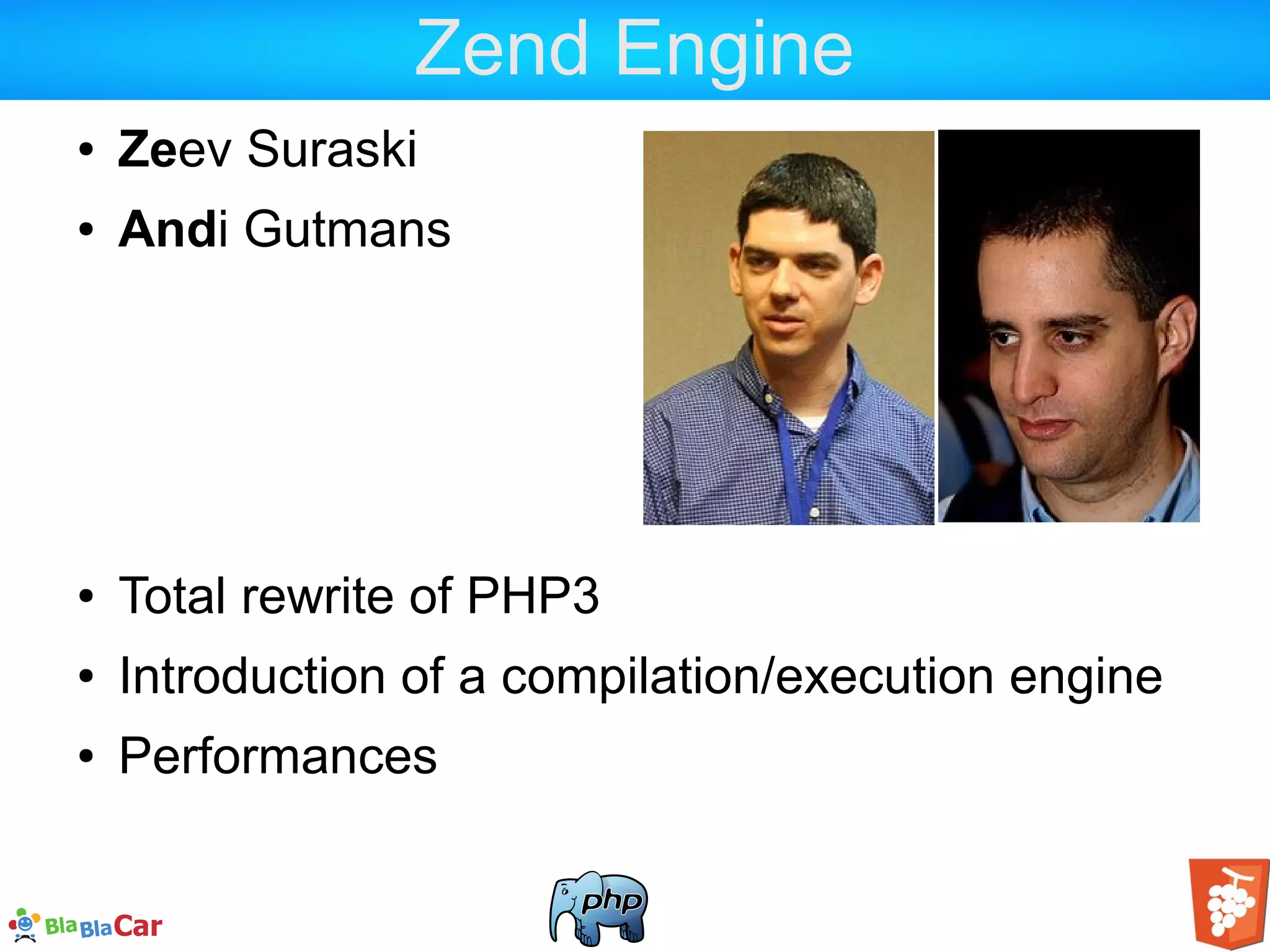 Zend Engine ● Zeev Suraski ● Andi Gutmans ● Total rewrite of PHP3 ● Introduction of a compilation/execution engine ● Performances 