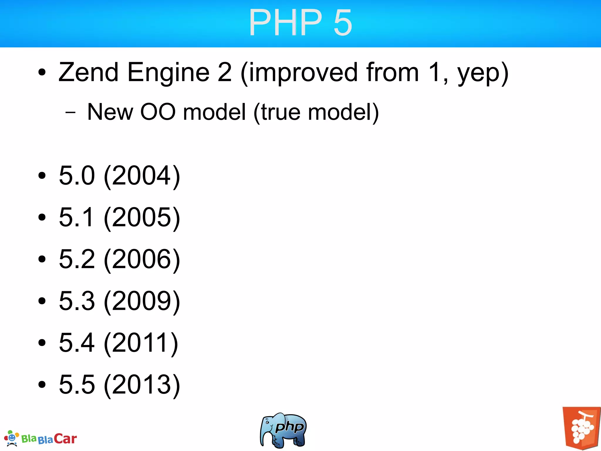 PHP 5 ● Zend Engine 2 (improved from 1, yep) – New OO model (true model) ● 5.0 (2004) ● 5.1 (2005) ● 5.2 (2006) ● 5.3 (2009) ● 5.4 (2011) ● 5.5 (2013) 