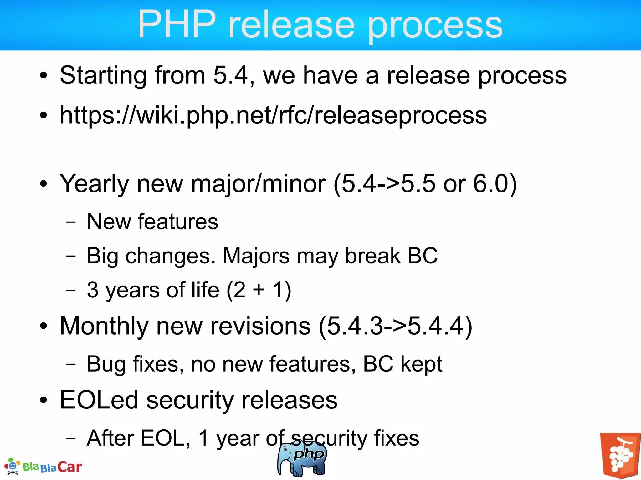 PHP release process ● Starting from 5.4, we have a release process ● https://wiki.php.net/rfc/releaseprocess ● Yearly new major/minor (5.4->5.5 or 6.0) – New features – Big changes. Majors may break BC – 3 years of life (2 + 1) ● Monthly new revisions (5.4.3->5.4.4) – Bug fixes, no new features, BC kept ● EOLed security releases – After EOL, 1 year of security fixes 