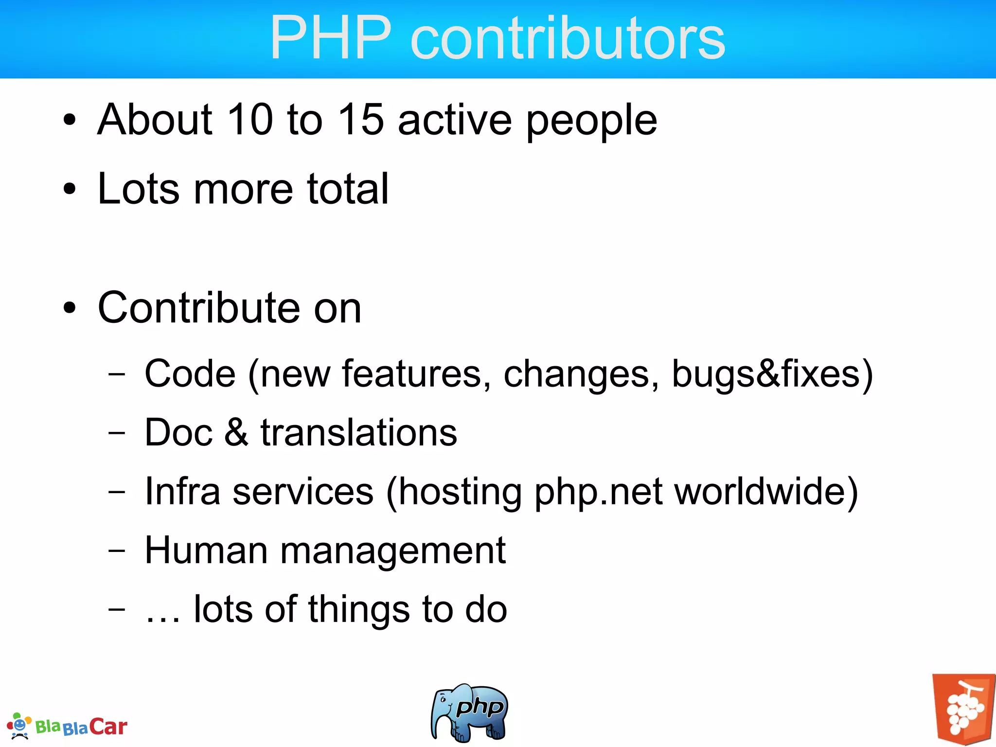 PHP contributors ● About 10 to 15 active people ● Lots more total ● Contribute on – Code (new features, changes, bugs&fixes) – Doc & translations – Infra services (hosting php.net worldwide) – Human management – … lots of things to do 