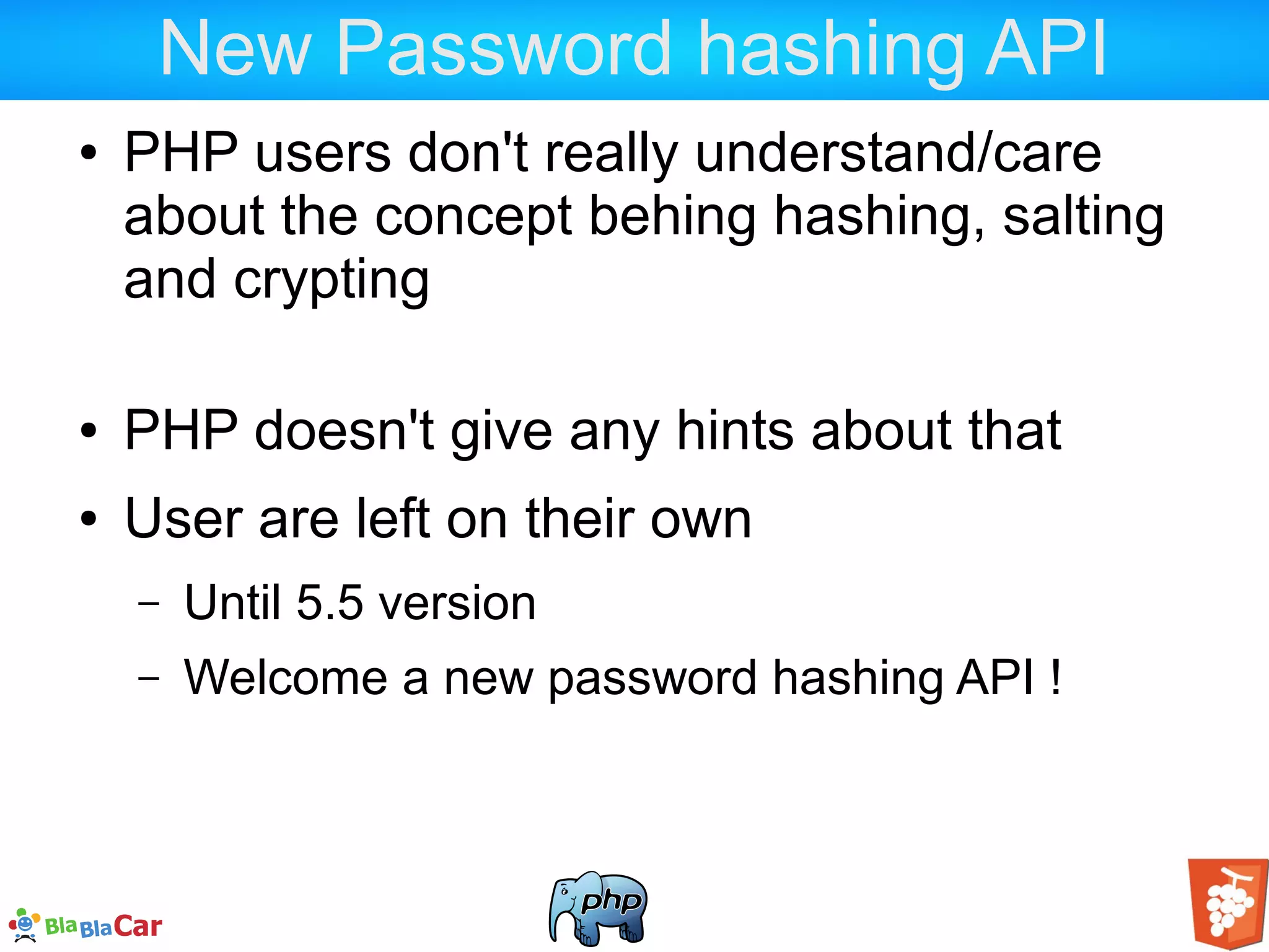 New Password hashing API ● PHP users don't really understand/care about the concept behing hashing, salting and crypting ● PHP doesn't give any hints about that ● User are left on their own – Until 5.5 version – Welcome a new password hashing API ! 