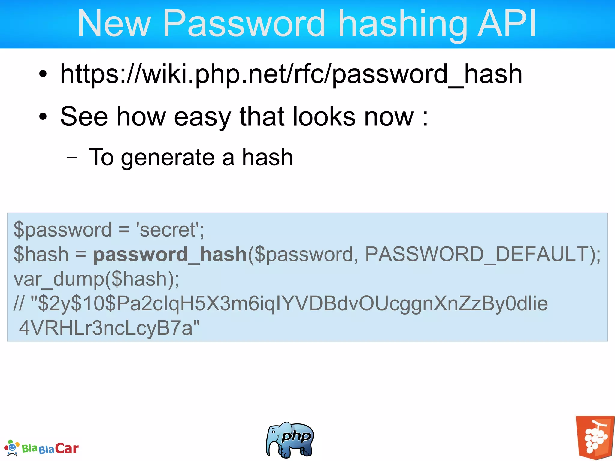 New Password hashing API ● https://wiki.php.net/rfc/password_hash ● See how easy that looks now : – To generate a hash $password = 'secret'; $hash = password_hash($password, PASSWORD_DEFAULT); var_dump($hash); // "$2y$10$Pa2cIqH5X3m6iqIYVDBdvOUcggnXnZzBy0dlie 4VRHLr3ncLcyB7a" 
