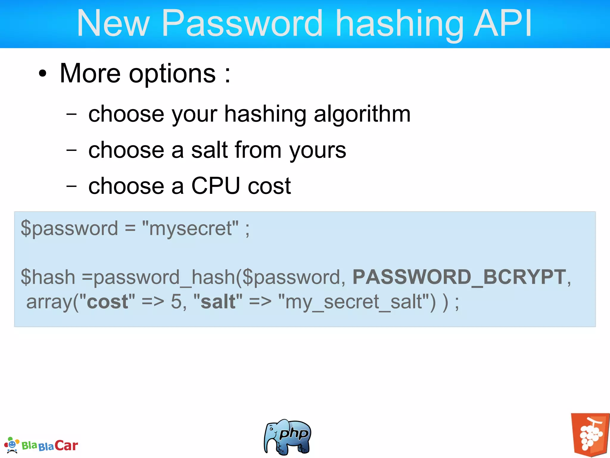 New Password hashing API ● More options : – choose your hashing algorithm – choose a salt from yours – choose a CPU cost $password = "mysecret" ; $hash =password_hash($password, PASSWORD_BCRYPT, array("cost" => 5, "salt" => "my_secret_salt") ) ; 