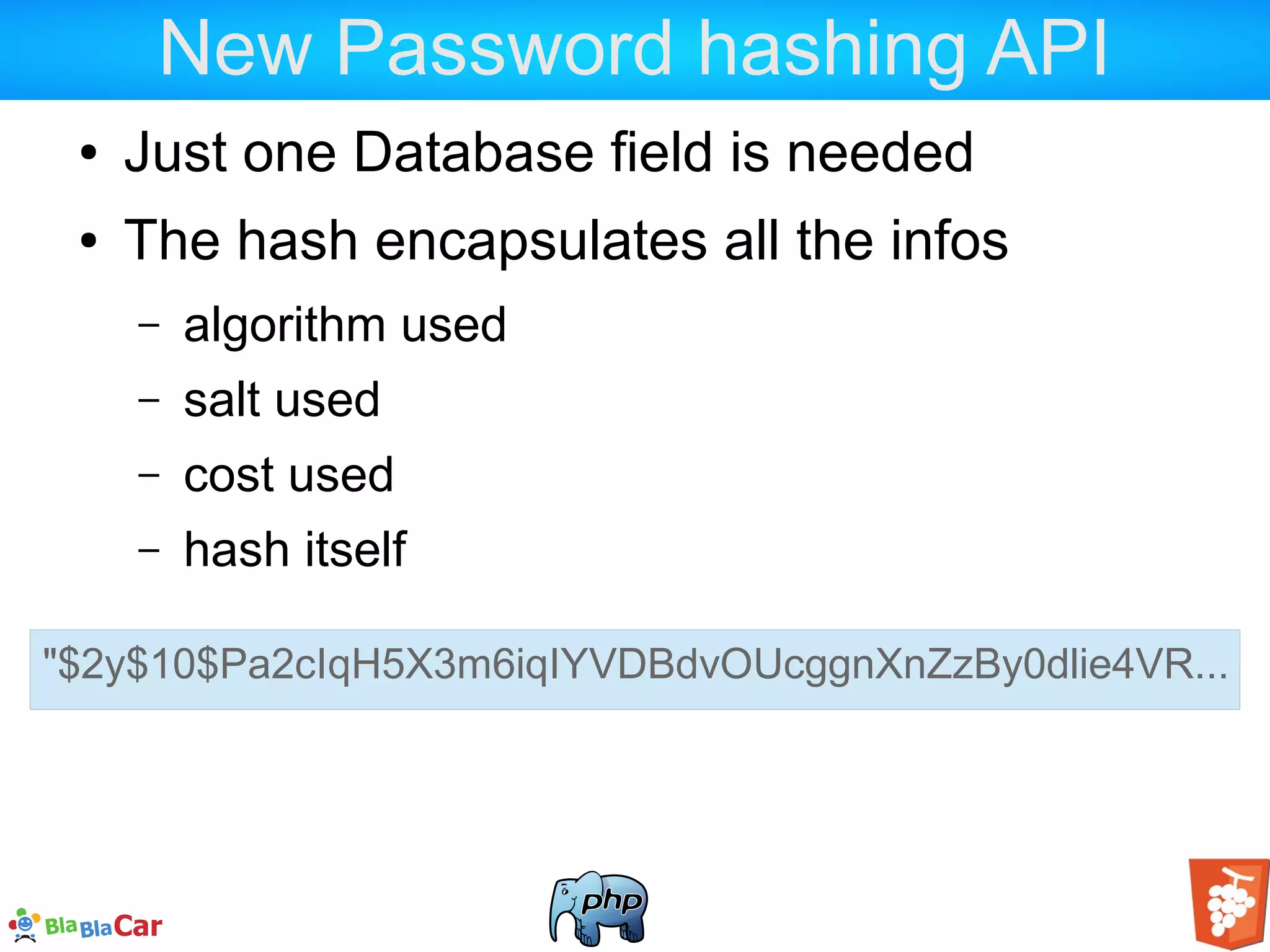 New Password hashing API ● Just one Database field is needed ● The hash encapsulates all the infos – algorithm used – salt used – cost used – hash itself "$2y$10$Pa2cIqH5X3m6iqIYVDBdvOUcggnXnZzBy0dlie4VR... 