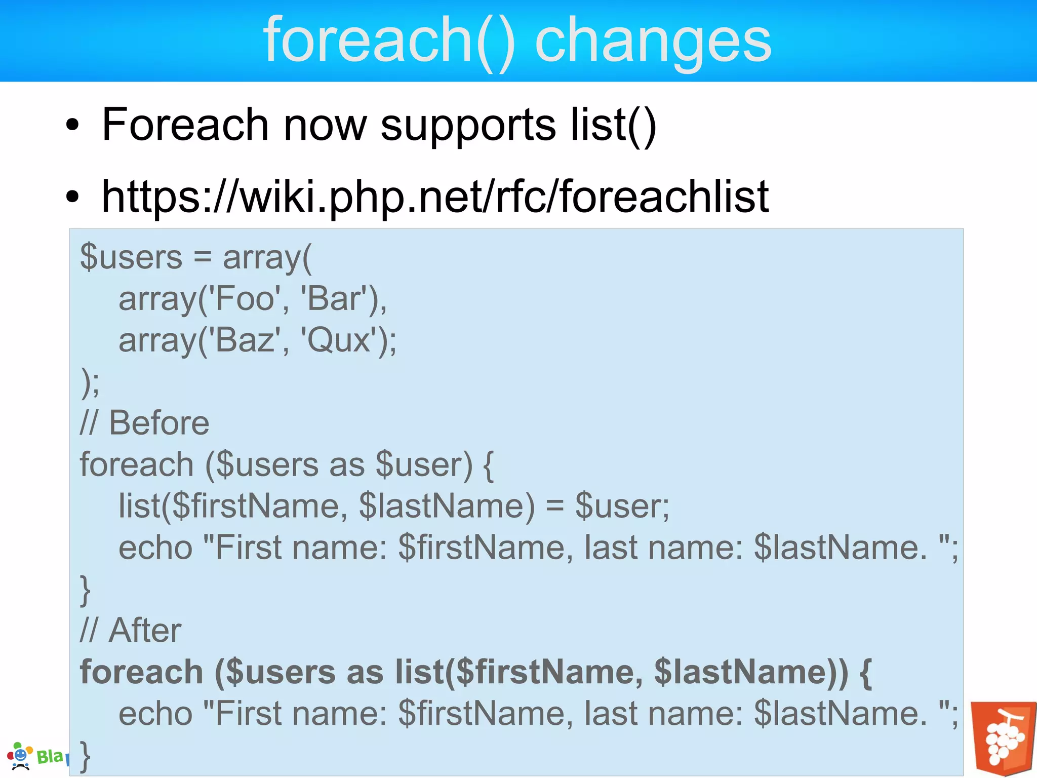 foreach() changes ● Foreach now supports list() ● https://wiki.php.net/rfc/foreachlist $users = array( array('Foo', 'Bar'), array('Baz', 'Qux'); ); // Before foreach ($users as $user) { list($firstName, $lastName) = $user; echo "First name: $firstName, last name: $lastName. "; } // After foreach ($users as list($firstName, $lastName)) { echo "First name: $firstName, last name: $lastName. "; } 
