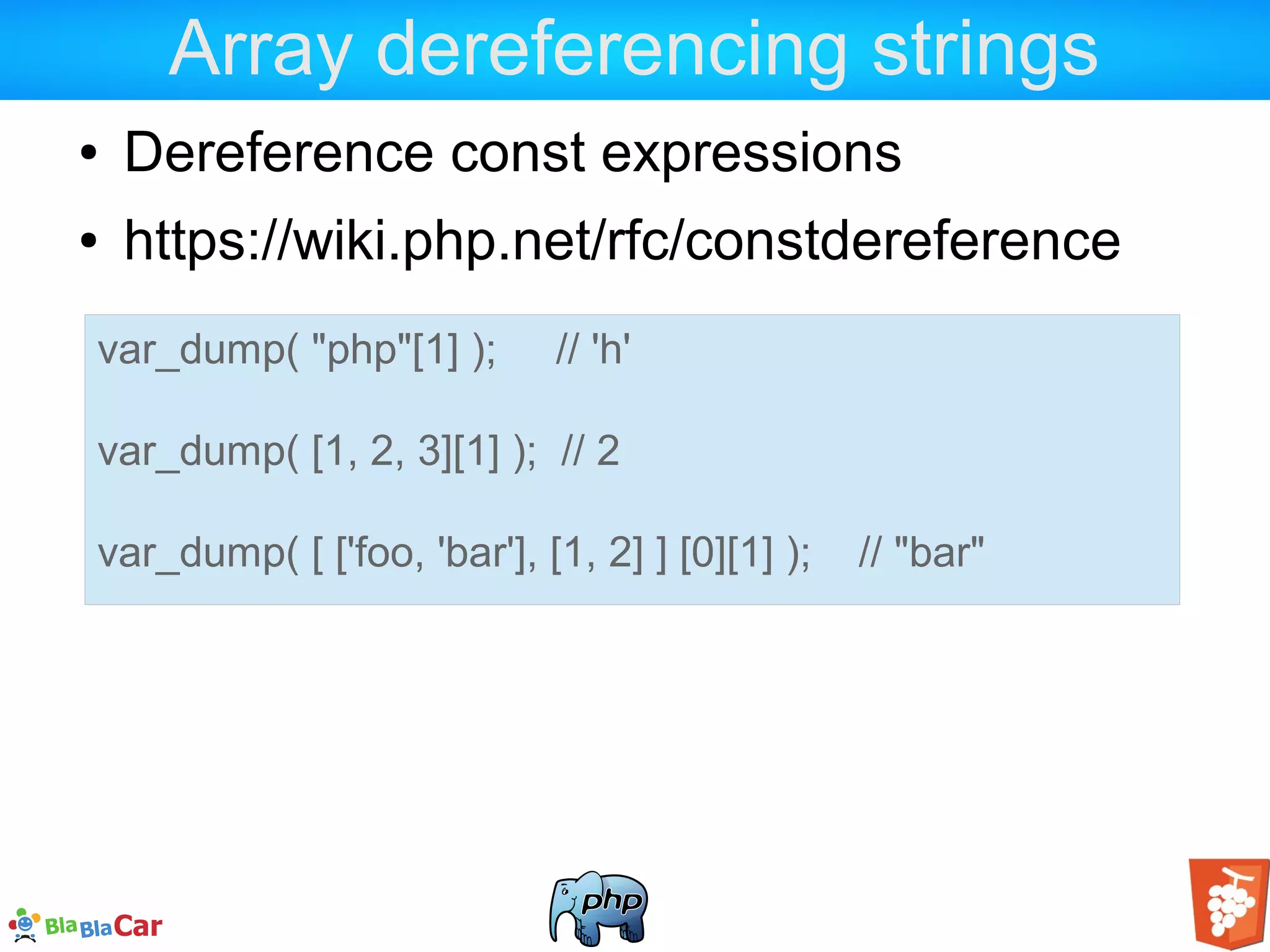 Array dereferencing strings ● Dereference const expressions ● https://wiki.php.net/rfc/constdereference var_dump( "php"[1] ); // 'h' var_dump( [1, 2, 3][1] ); // 2 var_dump( [ ['foo, 'bar'], [1, 2] ] [0][1] ); // "bar" 