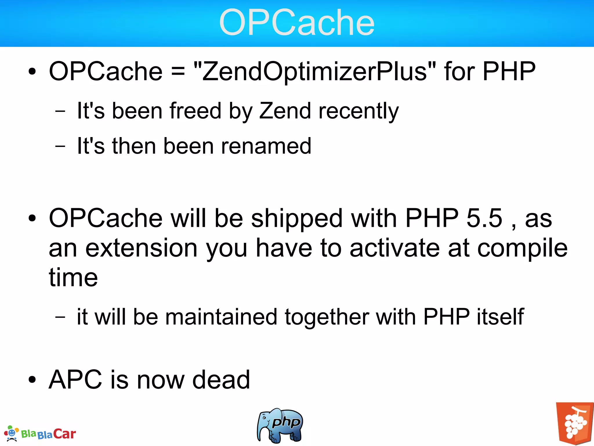 OPCache ● OPCache = "ZendOptimizerPlus" for PHP – It's been freed by Zend recently – It's then been renamed ● OPCache will be shipped with PHP 5.5 , as an extension you have to activate at compile time – it will be maintained together with PHP itself ● APC is now dead 