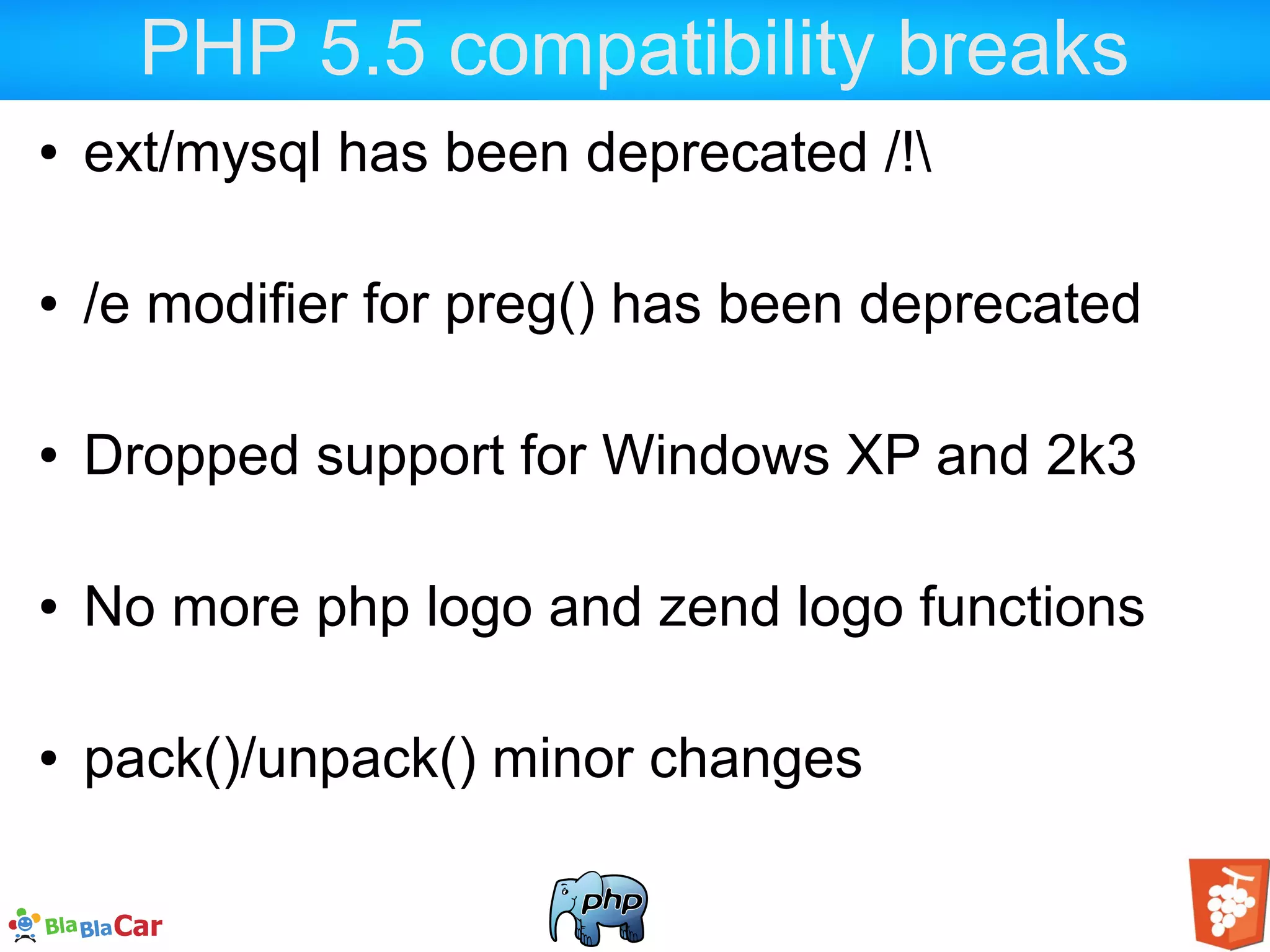 PHP 5.5 compatibility breaks ● ext/mysql has been deprecated /! ● /e modifier for preg() has been deprecated ● Dropped support for Windows XP and 2k3 ● No more php logo and zend logo functions ● pack()/unpack() minor changes 