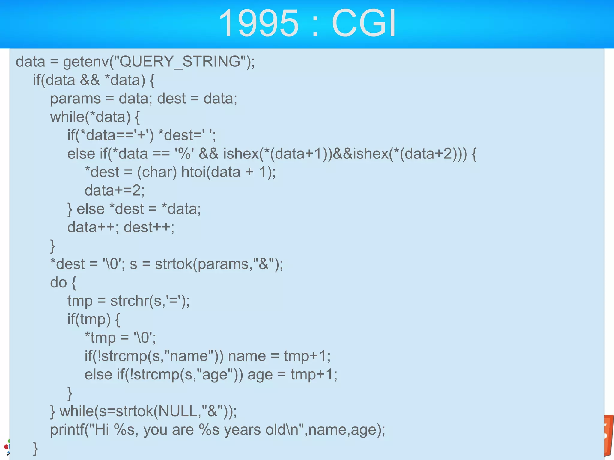 1995 : CGI data = getenv("QUERY_STRING"); if(data && *data) { params = data; dest = data; while(*data) { if(*data=='+') *dest=' '; else if(*data == '%' && ishex(*(data+1))&&ishex(*(data+2))) { *dest = (char) htoi(data + 1); data+=2; } else *dest = *data; data++; dest++; } *dest = '0'; s = strtok(params,"&"); do { tmp = strchr(s,'='); if(tmp) { *tmp = '0'; if(!strcmp(s,"name")) name = tmp+1; else if(!strcmp(s,"age")) age = tmp+1; } } while(s=strtok(NULL,"&")); printf("Hi %s, you are %s years oldn",name,age); } 