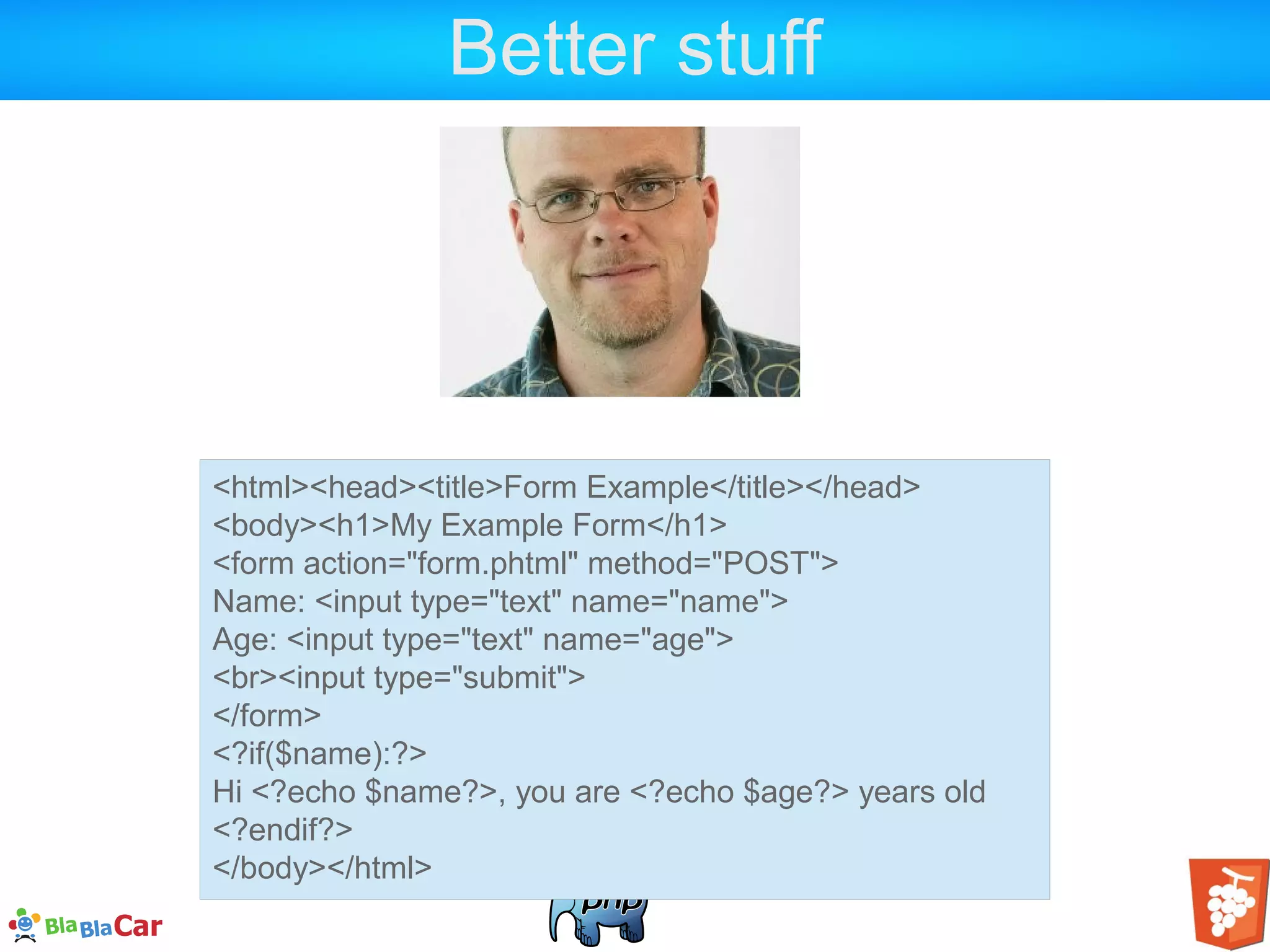 Better stuff <html><head><title>Form Example</title></head> <body><h1>My Example Form</h1> <form action="form.phtml" method="POST"> Name: <input type="text" name="name"> Age: <input type="text" name="age"> <br><input type="submit"> </form> <?if($name):?> Hi <?echo $name?>, you are <?echo $age?> years old <?endif?> </body></html> 