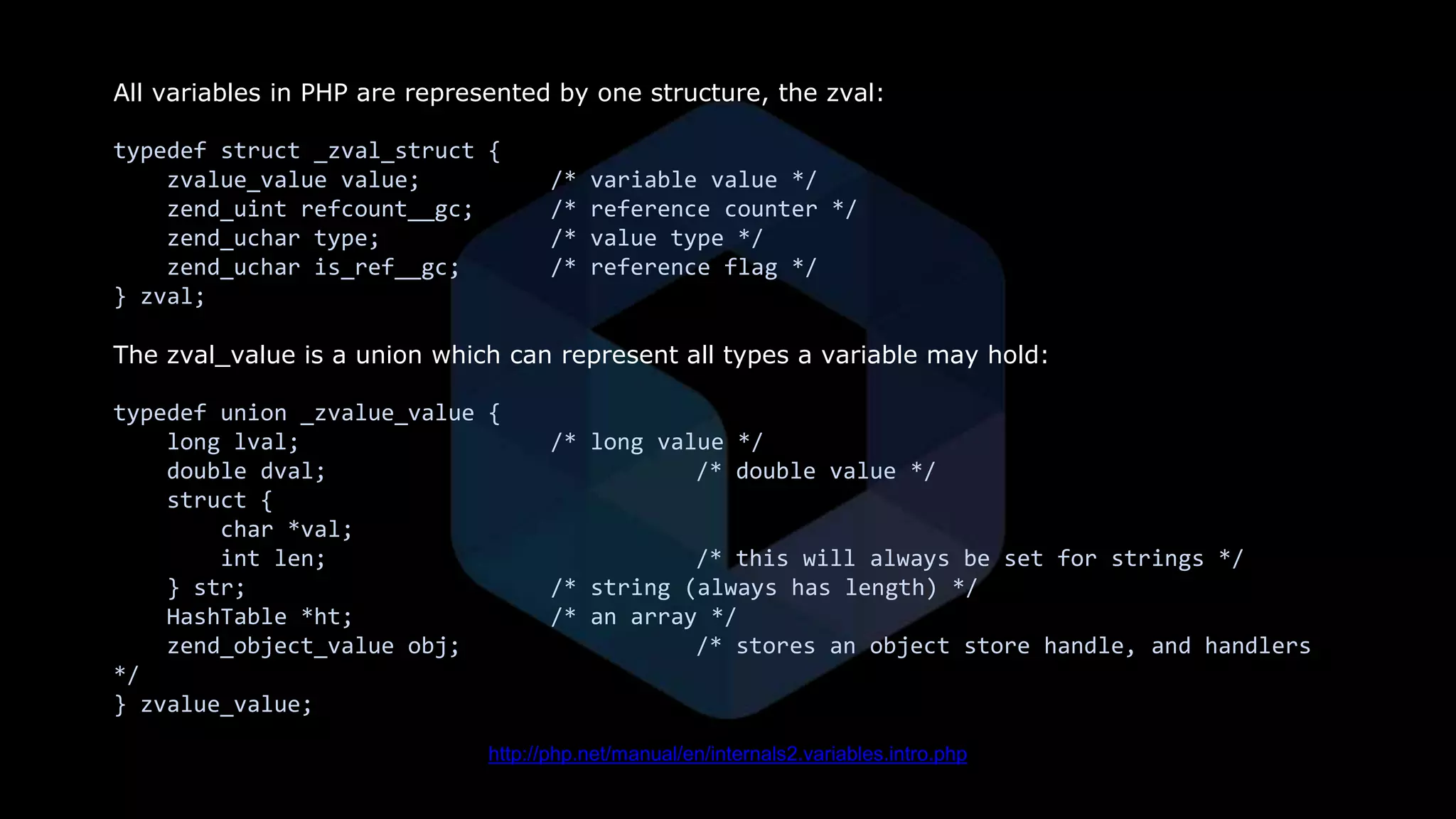 All variables in PHP are represented by one structure, the zval:
typedef struct _zval_struct {
zvalue_value value; /* variable value */
zend_uint refcount__gc; /* reference counter */
zend_uchar type; /* value type */
zend_uchar is_ref__gc; /* reference flag */
} zval;
The zval_value is a union which can represent all types a variable may hold:
typedef union _zvalue_value {
long lval; /* long value */
double dval; /* double value */
struct {
char *val;
int len; /* this will always be set for strings */
} str; /* string (always has length) */
HashTable *ht; /* an array */
zend_object_value obj; /* stores an object store handle, and handlers
*/
} zvalue_value;
http://php.net/manual/en/internals2.variables.intro.php
 