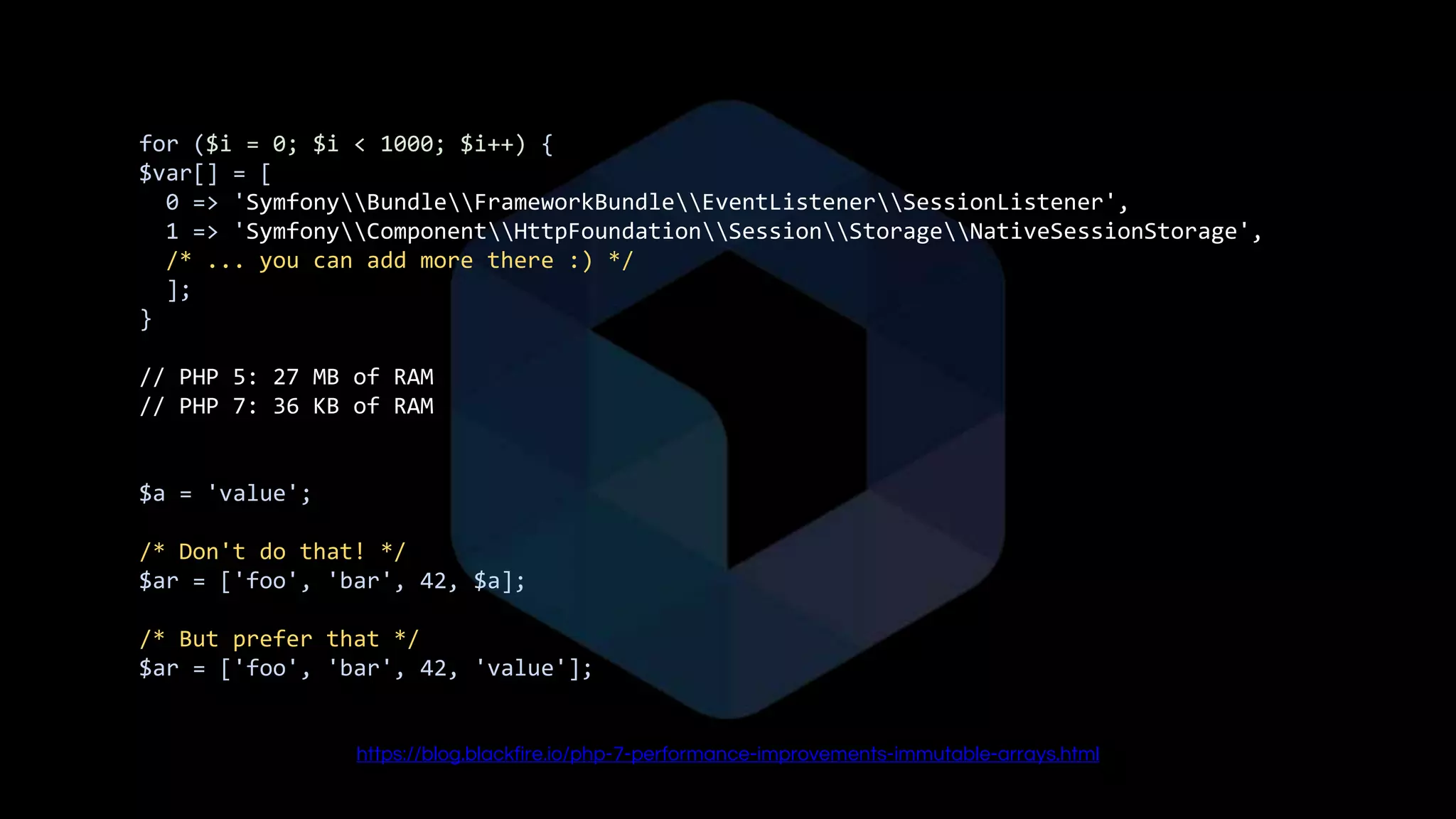 for ($i = 0; $i < 1000; $i++) {
$var[] = [
0 => 'SymfonyBundleFrameworkBundleEventListenerSessionListener',
1 => 'SymfonyComponentHttpFoundationSessionStorageNativeSessionStorage',
/* ... you can add more there :) */
];
}
// PHP 5: 27 MB of RAM
// PHP 7: 36 KB of RAM
$a = 'value';
/* Don't do that! */
$ar = ['foo', 'bar', 42, $a];
/* But prefer that */
$ar = ['foo', 'bar', 42, 'value'];
https://blog.blackfire.io/php-7-performance-improvements-immutable-arrays.html
 