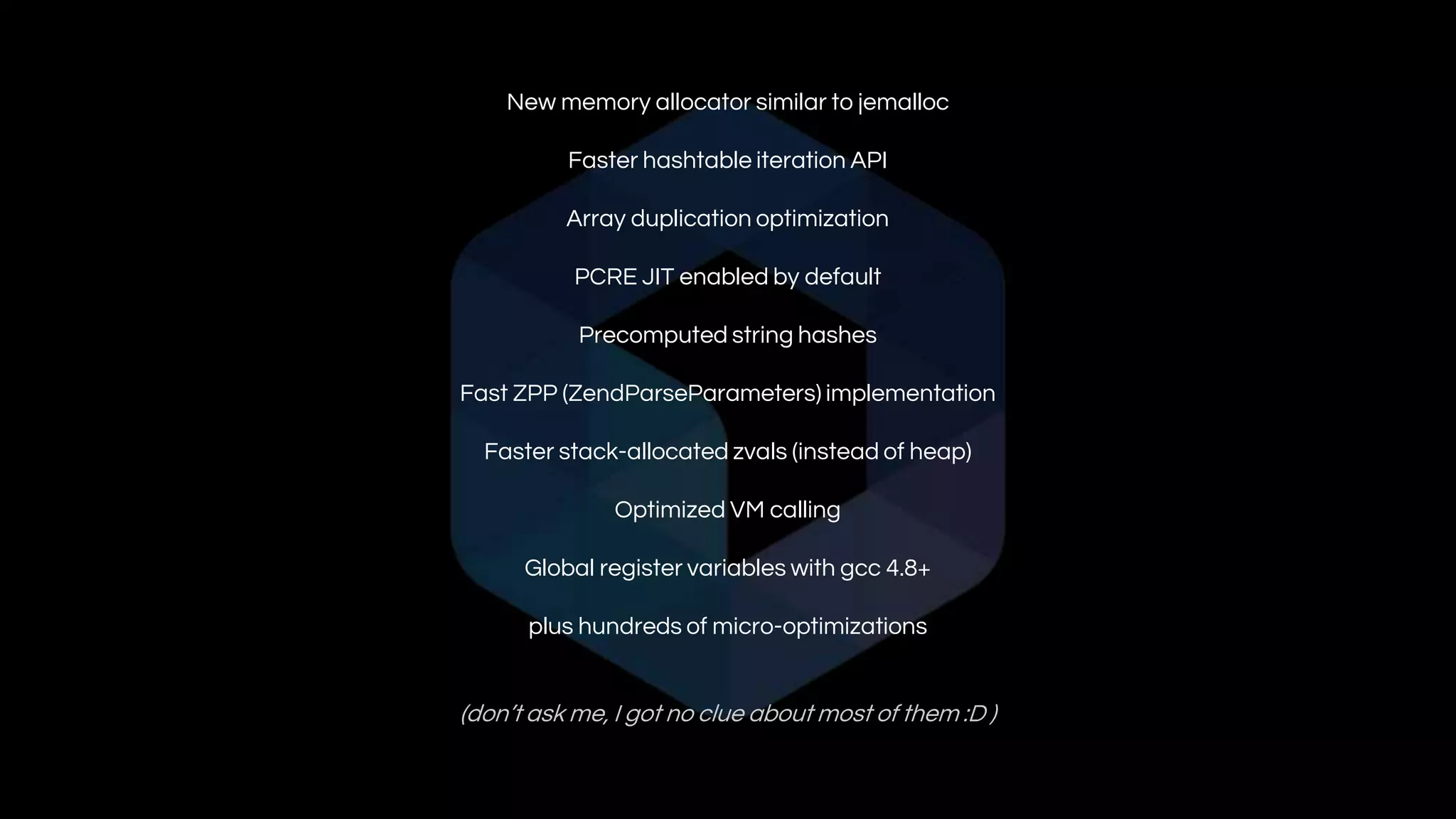 New memory allocator similar to jemalloc
Faster hashtable iteration API
Array duplication optimization
PCRE JIT enabled by default
Precomputed string hashes
Fast ZPP (ZendParseParameters) implementation
Faster stack-allocated zvals (instead of heap)
Optimized VM calling
Global register variables with gcc 4.8+
plus hundreds of micro-optimizations
(don’t ask me, I got no clue about most of them :D )
 