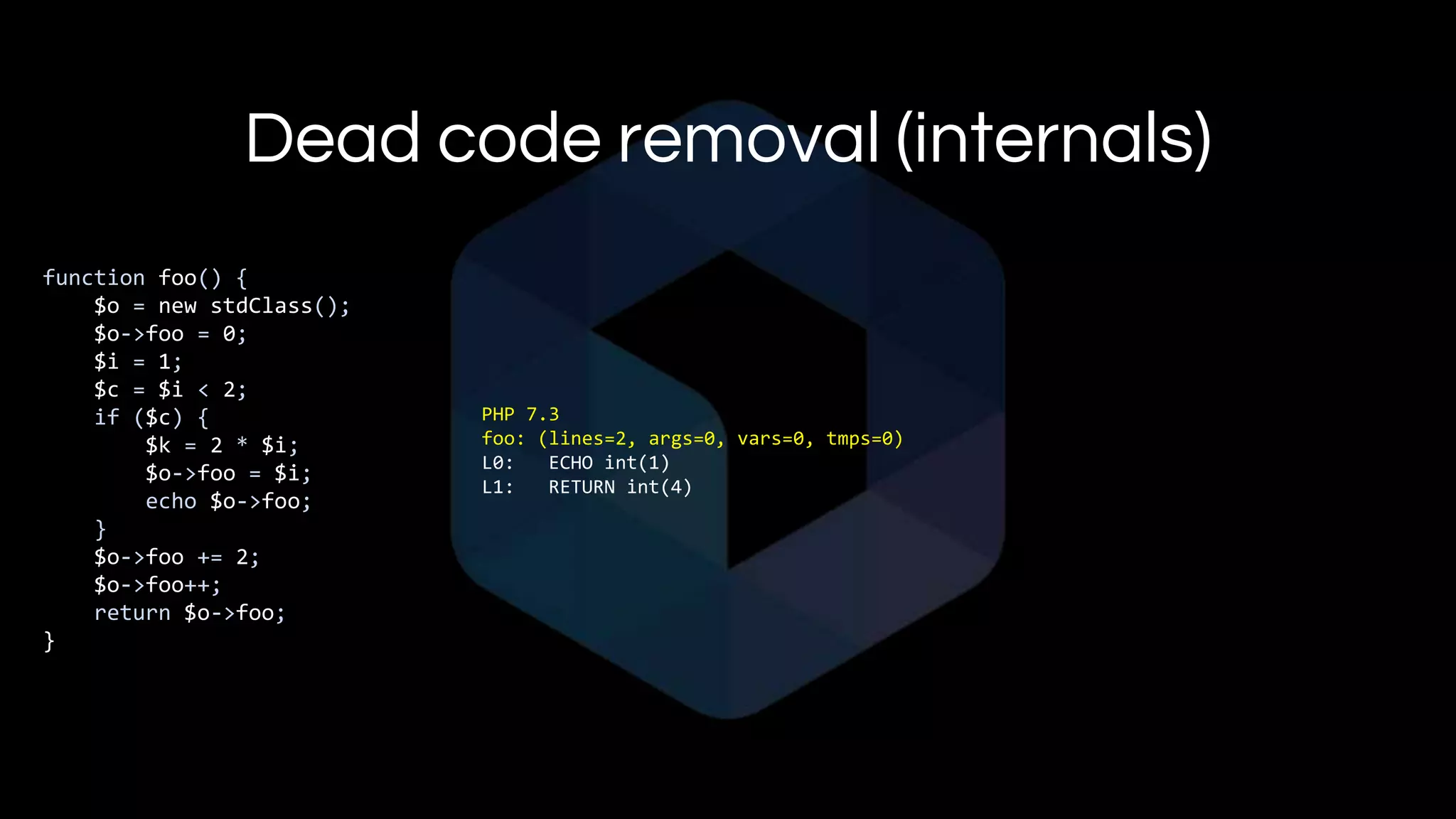 Dead code removal (internals)
function foo() {
$o = new stdClass();
$o->foo = 0;
$i = 1;
$c = $i < 2;
if ($c) {
$k = 2 * $i;
$o->foo = $i;
echo $o->foo;
}
$o->foo += 2;
$o->foo++;
return $o->foo;
}
PHP 7.3
foo: (lines=2, args=0, vars=0, tmps=0)
L0: ECHO int(1)
L1: RETURN int(4)
 