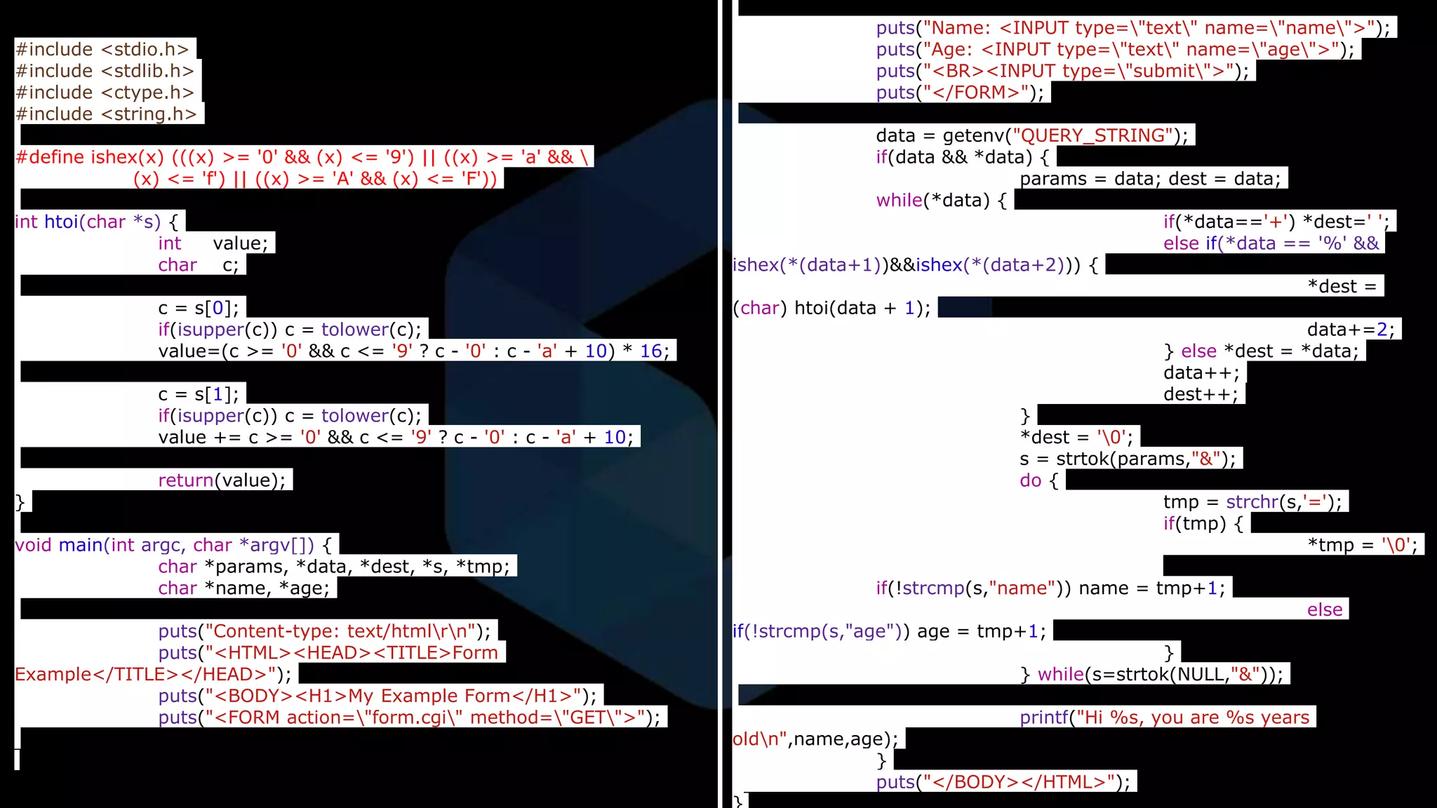 #include <stdio.h>
#include <stdlib.h>
#include <ctype.h>
#include <string.h>
#define ishex(x) (((x) >= '0' && (x) <= '9') || ((x) >= 'a' && 
(x) <= 'f') || ((x) >= 'A' && (x) <= 'F'))
int htoi(char *s) {
int value;
char c;
c = s[0];
if(isupper(c)) c = tolower(c);
value=(c >= '0' && c <= '9' ? c - '0' : c - 'a' + 10) * 16;
c = s[1];
if(isupper(c)) c = tolower(c);
value += c >= '0' && c <= '9' ? c - '0' : c - 'a' + 10;
return(value);
}
void main(int argc, char *argv[]) {
char *params, *data, *dest, *s, *tmp;
char *name, *age;
puts("Content-type: text/htmlrn");
puts("<HTML><HEAD><TITLE>Form
Example</TITLE></HEAD>");
puts("<BODY><H1>My Example Form</H1>");
puts("<FORM action="form.cgi" method="GET">");
puts("Name: <INPUT type="text" name="name">");
puts("Age: <INPUT type="text" name="age">");
puts("<BR><INPUT type="submit">");
puts("</FORM>");
data = getenv("QUERY_STRING");
if(data && *data) {
params = data; dest = data;
while(*data) {
if(*data=='+') *dest=' ';
else if(*data == '%' &&
ishex(*(data+1))&&ishex(*(data+2))) {
*dest =
(char) htoi(data + 1);
data+=2;
} else *dest = *data;
data++;
dest++;
}
*dest = '0';
s = strtok(params,"&");
do {
tmp = strchr(s,'=');
if(tmp) {
*tmp = '0';
if(!strcmp(s,"name")) name = tmp+1;
else
if(!strcmp(s,"age")) age = tmp+1;
}
} while(s=strtok(NULL,"&"));
printf("Hi %s, you are %s years
oldn",name,age);
}
puts("</BODY></HTML>");
 
