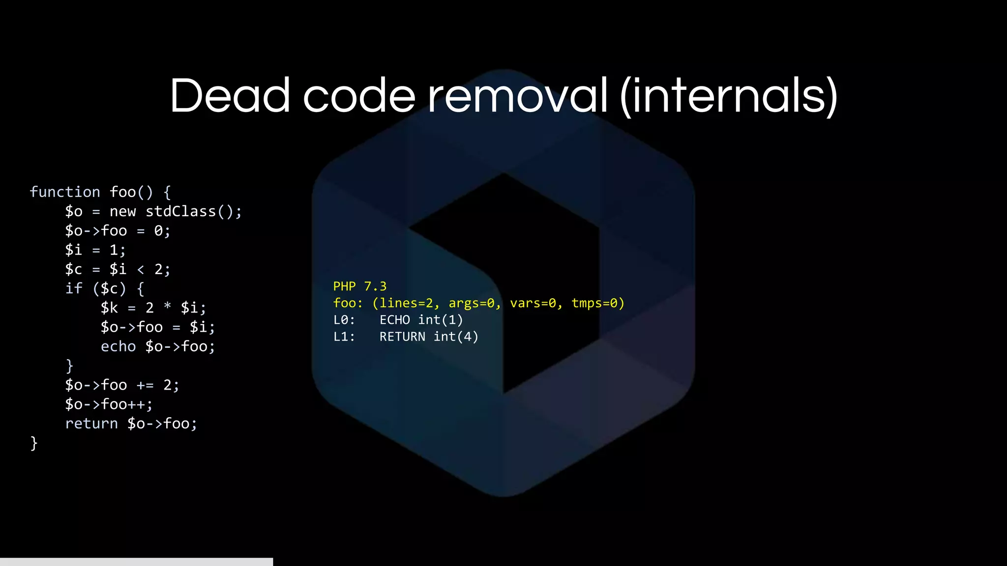 Dead code removal (internals)
function foo() {
$o = new stdClass();
$o->foo = 0;
$i = 1;
$c = $i < 2;
if ($c) {
$k = 2 * $i;
$o->foo = $i;
echo $o->foo;
}
$o->foo += 2;
$o->foo++;
return $o->foo;
}
PHP 7.3
foo: (lines=2, args=0, vars=0, tmps=0)
L0: ECHO int(1)
L1: RETURN int(4)
 