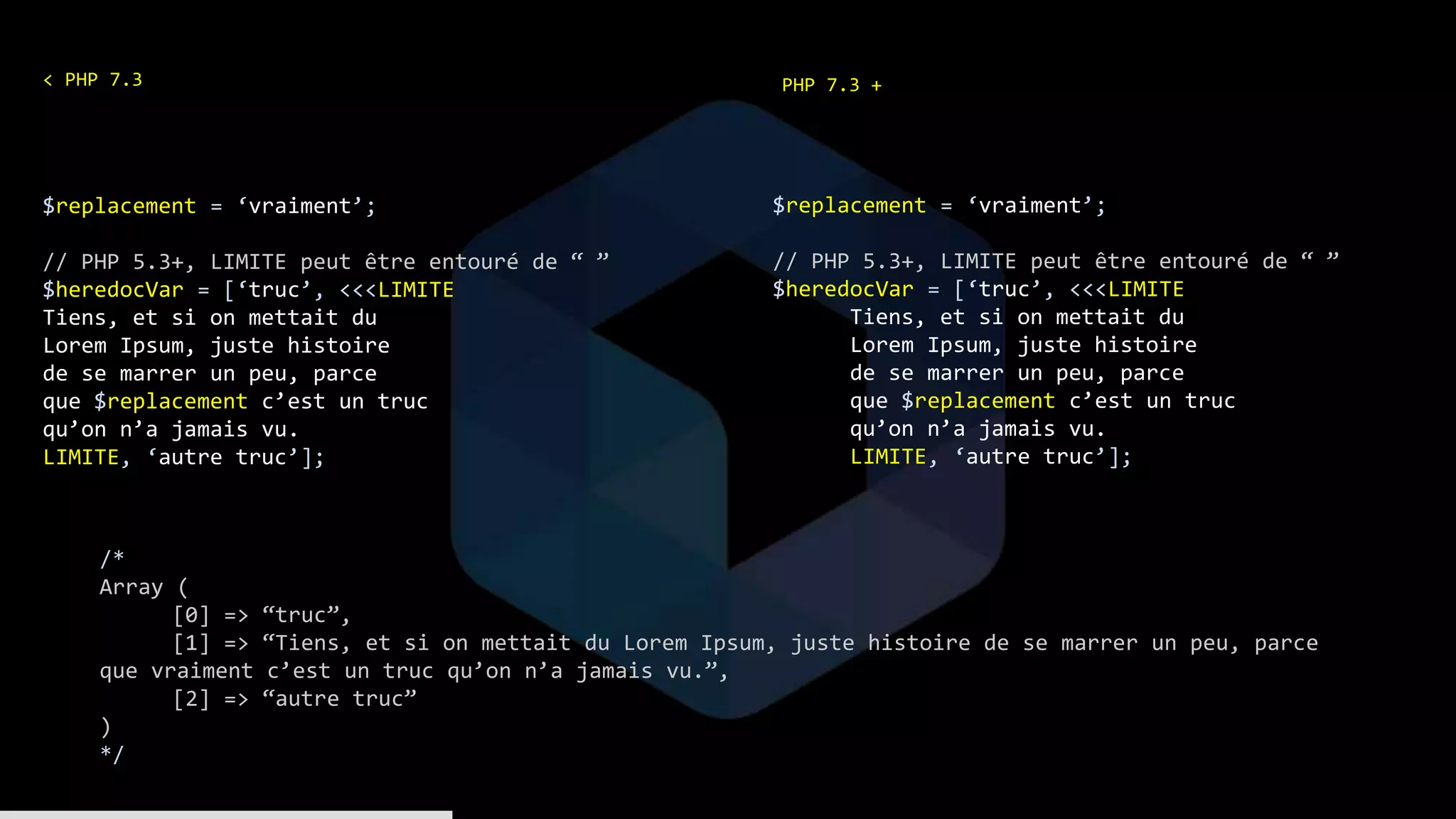$replacement = ‘vraiment’;
// PHP 5.3+, LIMITE peut être entouré de “ ”
$heredocVar = [‘truc’, <<<LIMITE
Tiens, et si on mettait du
Lorem Ipsum, juste histoire
de se marrer un peu, parce
que $replacement c’est un truc
qu’on n’a jamais vu.
LIMITE, ‘autre truc’];
$replacement = ‘vraiment’;
// PHP 5.3+, LIMITE peut être entouré de “ ”
$heredocVar = [‘truc’, <<<LIMITE
Tiens, et si on mettait du
Lorem Ipsum, juste histoire
de se marrer un peu, parce
que $replacement c’est un truc
qu’on n’a jamais vu.
LIMITE, ‘autre truc’];
/*
Array (
[0] => “truc”,
[1] => “Tiens, et si on mettait du Lorem Ipsum, juste histoire de se marrer un peu, parce
que vraiment c’est un truc qu’on n’a jamais vu.”,
[2] => “autre truc”
)
*/
PHP 7.3 +< PHP 7.3
 