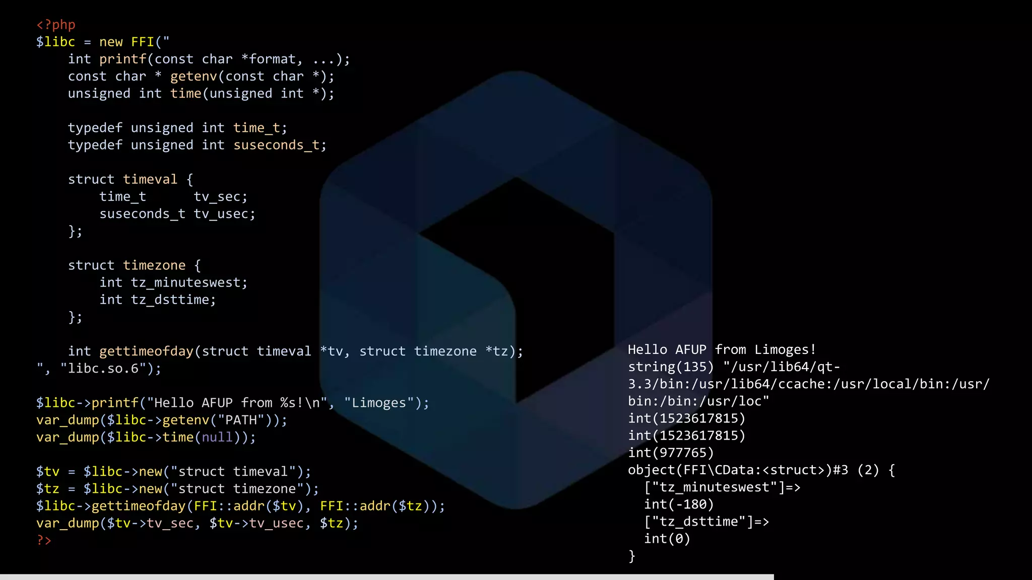<?php
$libc = new FFI("
int printf(const char *format, ...);
const char * getenv(const char *);
unsigned int time(unsigned int *);
typedef unsigned int time_t;
typedef unsigned int suseconds_t;
struct timeval {
time_t tv_sec;
suseconds_t tv_usec;
};
struct timezone {
int tz_minuteswest;
int tz_dsttime;
};
int gettimeofday(struct timeval *tv, struct timezone *tz);
", "libc.so.6");
$libc->printf("Hello AFUP from %s!n", "Limoges");
var_dump($libc->getenv("PATH"));
var_dump($libc->time(null));
$tv = $libc->new("struct timeval");
$tz = $libc->new("struct timezone");
$libc->gettimeofday(FFI::addr($tv), FFI::addr($tz));
var_dump($tv->tv_sec, $tv->tv_usec, $tz);
?>
Hello AFUP from Limoges!
string(135) "/usr/lib64/qt-
3.3/bin:/usr/lib64/ccache:/usr/local/bin:/usr/
bin:/bin:/usr/loc"
int(1523617815)
int(1523617815)
int(977765)
object(FFICData:<struct>)#3 (2) {
["tz_minuteswest"]=>
int(-180)
["tz_dsttime"]=>
int(0)
}
 
