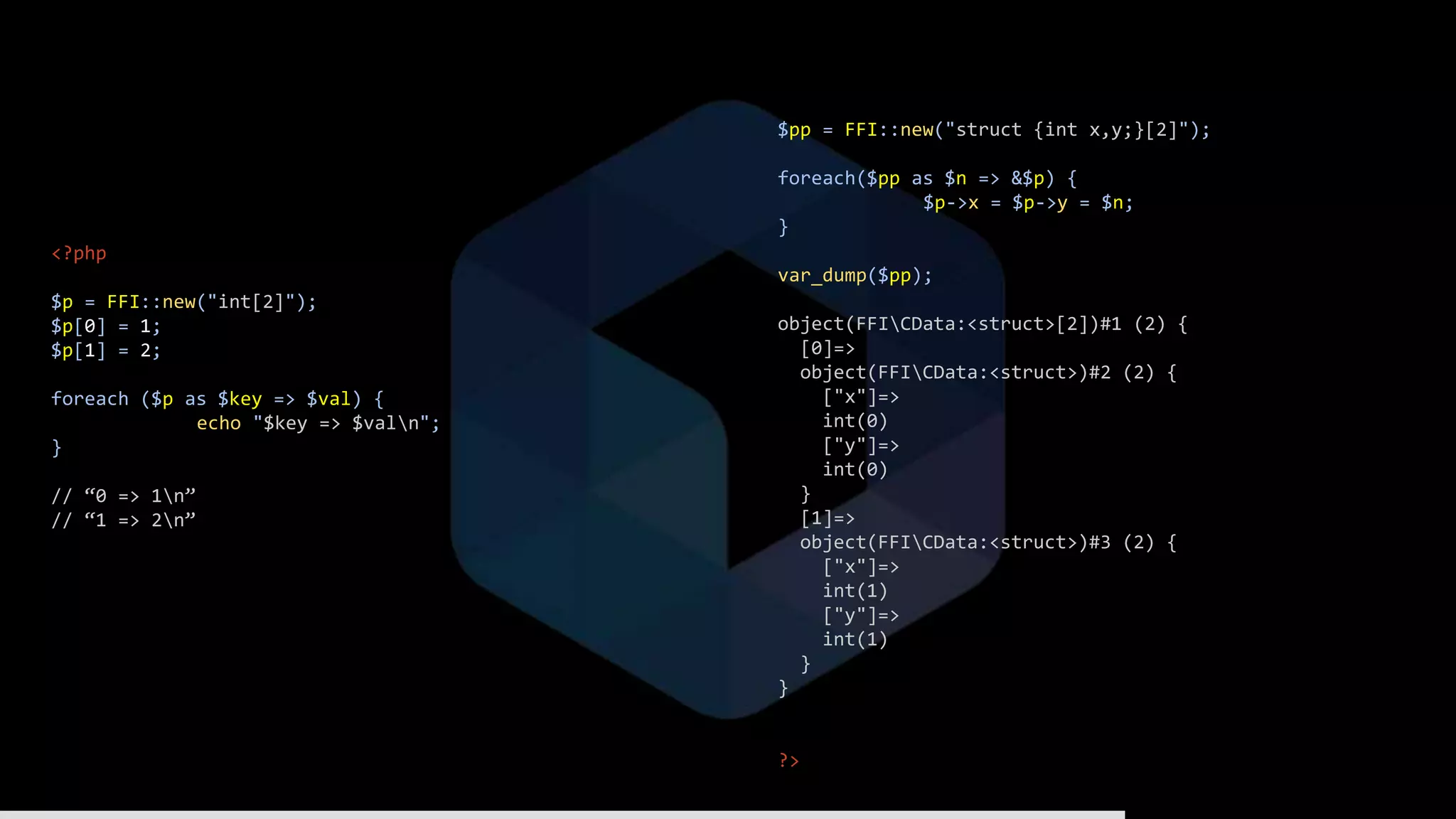 <?php
$p = FFI::new("int[2]");
$p[0] = 1;
$p[1] = 2;
foreach ($p as $key => $val) {
echo "$key => $valn";
}
// “0 => 1n”
// “1 => 2n”
$pp = FFI::new("struct {int x,y;}[2]");
foreach($pp as $n => &$p) {
$p->x = $p->y = $n;
}
var_dump($pp);
object(FFICData:<struct>[2])#1 (2) {
[0]=>
object(FFICData:<struct>)#2 (2) {
["x"]=>
int(0)
["y"]=>
int(0)
}
[1]=>
object(FFICData:<struct>)#3 (2) {
["x"]=>
int(1)
["y"]=>
int(1)
}
}
?>
 