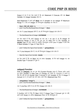 58
Any Question or Suggestion, Click Here to Discuss
Core PHP in Hindi
Output ds :i esa ge ns[k ldrs gSa fd bl Statement ds Execute gksus rd $test
Variable ,d Integer Variable gksrk gSA
Next Statement esa geus blh $test uke ds Variable dk eku Integer dh Maximum
Range esa 1 tksM dj Integer dks fuEukuqlkj Overflow dj fn;k gS%
$test = PHP_INT_MAX + 1;
print "nnThe Overflowed Size of Integer: " . $test;
vc tc ;s Lines Interpret gksrh gSa] rc gesa fuEukuqlkj Output izkIr gksrk gS%
The Overflowed Size of Integer: 2147483648
ge ns[k ldrs gSa fd gekjs Output dk eku vc 1 c< pqdk gS tks fd Integer dh
Maximum Range ls ckgj gS vkSj bl eku dks Hold djus ds fy, Variable dk
double Type dk gksuk t:jh gSA blfy, fuEukuqlkj vxyh Line ds Code esa geus fQj
ls $test Variable ds Type dks Test fd;k gS%
print "nNow the Type of test Variable : " . gettype($test);
tc ;s Line Interpret gksrk gS] rc gesa fuEukuqlkj Output izkIr gksrk gS%
Now the Type of test Variable : double
ge ns[k ldrs gSa fd vc $test uke dk gekjk Variable] tks fd igys Integer Fkk] vc
Double Type esa Convert gks pqdk gS
settype() Function
PHP gesa settype() uke dk ,d vkSj Function Provide djrk gS] ftldk iz;ksx djds
ge fdlh Variable ds Data Type dks Change dj ldrs gSaA QyLo:i ;s tkuus ds
fy, fd ;fn ge bl Double Type esa Convert gks pqds Variable dks fQj ls Integer esa
Convert dj nsa] rks blesa D;k eku jgsxk] geus fuEu Statement Use fd;k%
settype($test, "integer");
print "nnThe Overflowed Size of Integer: " . $test;
tc ;s Line Run gksrh gS rc gesa fuEu Output izkIr gksrk gS%
The Overflowed Size of Integer: -2147483648
;s Confirm djus ds fy, fd $test okLro esa Integer Type esa Convert gqvk ;k ugha]
geus gekjh Script dk vfUre Statement fy[kk tks fd fuEukuqlkj gS%
print "nNow the Type of test Variable : " . gettype($test);
 