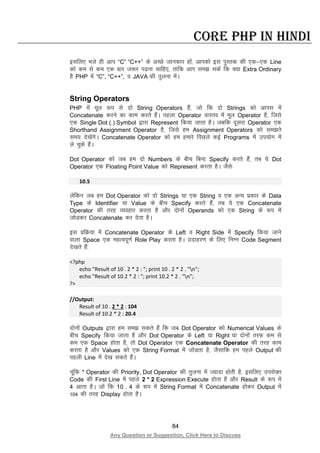 84
Any Question or Suggestion, Click Here to Discuss
Core PHP in Hindi
blfy, Hkys gh vki “C” “C++” ds vPNs tkudkj gksa] vkidks bl iqLrd dh ,d&,d Line
dks de ls de ,d ckj t:j i<uk pkfg,] rkfd vki le> ldsa fd D;k Extra Ordinary
gS PHP esa “C”, “C++”, o JAVA dh rqyuk esaA
String Operators
PHP esa ewy :i ls nks String Operators gSa] tks fd nks Strings dks vkil esa
Concatenate djus dk dke djrs gSaA igyk Operator okLro esa ewy Operator gS] ftls
,d Single Dot (.) Symbol }kjk Represent fd;k tkrk gSA tcfd nwljk Operator ,d
Shorthand Assignment Operator gS] ftls ge Assignment Operators dks le>rs
le; ns[ksaxsA Concatenate Operator dks ge gekjs fiNys dbZ Programs esa mi;ksx esa
ys pqds gSaA
Dot Operator dks tc ge nks Numbers ds chp fcuk Specify djrs gSa] rc ;s Dot
Operator ,d Floating Point Value dks Represent djrk gSA tSls%
10.5
ysfdu tc ge Dot Operator dks nks Strings ;k ,d String o ,d vU; izdkj ds Data
Type ds Identifier ;k Value ds chp Specify djrs gSa] rc ;s ,d Concatenate
Operator dh rjg O;ogkj djrk gS vkSj nksuksa Operands dks ,d String ds :i esa
tksMdj Concatenate dj nsrk gSA
bl izfØ;k esa Concatenate Operator ds Left o Right Side esa Specify fd;k tkus
okyk Space ,d egRoiw.kZ Role Play djrk gSA mnkgj.k ds fy, fuEu Code Segment
ns[krs gSa%
<?php
echo "Result of 10 . 2 * 2 : "; print 10 . 2 * 2 . "n";
echo "Result of 10.2 * 2 : "; print 10.2 * 2 . "n";
?>
//Output:
Result of 10 . 2 * 2 : 104
Result of 10.2 * 2 : 20.4
nksuksa Outputs }kjk ge le> ldrs gSa fd tc Dot Operator dks Numerical Values ds
chp Specify fd;k tkrk gS vkSj Dot Operator ds Left ;k Right ;k nksuksa rjQ de ls
de ,d Space gksrk gS] rks Dot Operator ,d Concatenate Operator dh rjg dke
djrk gS vkSj Values dks ,d String Format esa tksMrk gS] tSlkfd ge igys Output dh
igyh Line esa ns[k ldrs gSaA
pwafd * Operator dh Priority, Dot Operator dh rqyuk esa T;knk gksrh gS] blfy, mijksDr
Code dh First Line esa igys 2 * 2 Expression Execute gksrk gS vkSj Result ds :i esa
4 vkrk gSA tks fd 10 . 4 ds :i esa String Format esa Concatenate gksdj Output esa
104 dh rjg Display gksrk gSA
 
