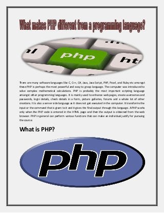 There are many software languages like C, C++, C#, Java, Java Script, PHP, Pearl, and Ruby etc amongst these PHP is perhaps the most powerful and easy to grasp language. The computer was introduced to solve complex mathematical calculations. PHP is probably the most important scripting language amongst other programming languages. It is mainly used to enhance web pages, create usernames and passwords, login details, check details in a form, picture galleries, forums and a whole lot of other creations. It is also a server side language as it does not get executed in the computer. It transforms the input or the command that is given to it and it gives the final output through this language. A PHP works only when the PHP code is entered in the HTML page and then the output is obtained from the web browser. PHP in general can perform various functions that can make an individual justify for pursuing the course. 
What is PHP? 
 