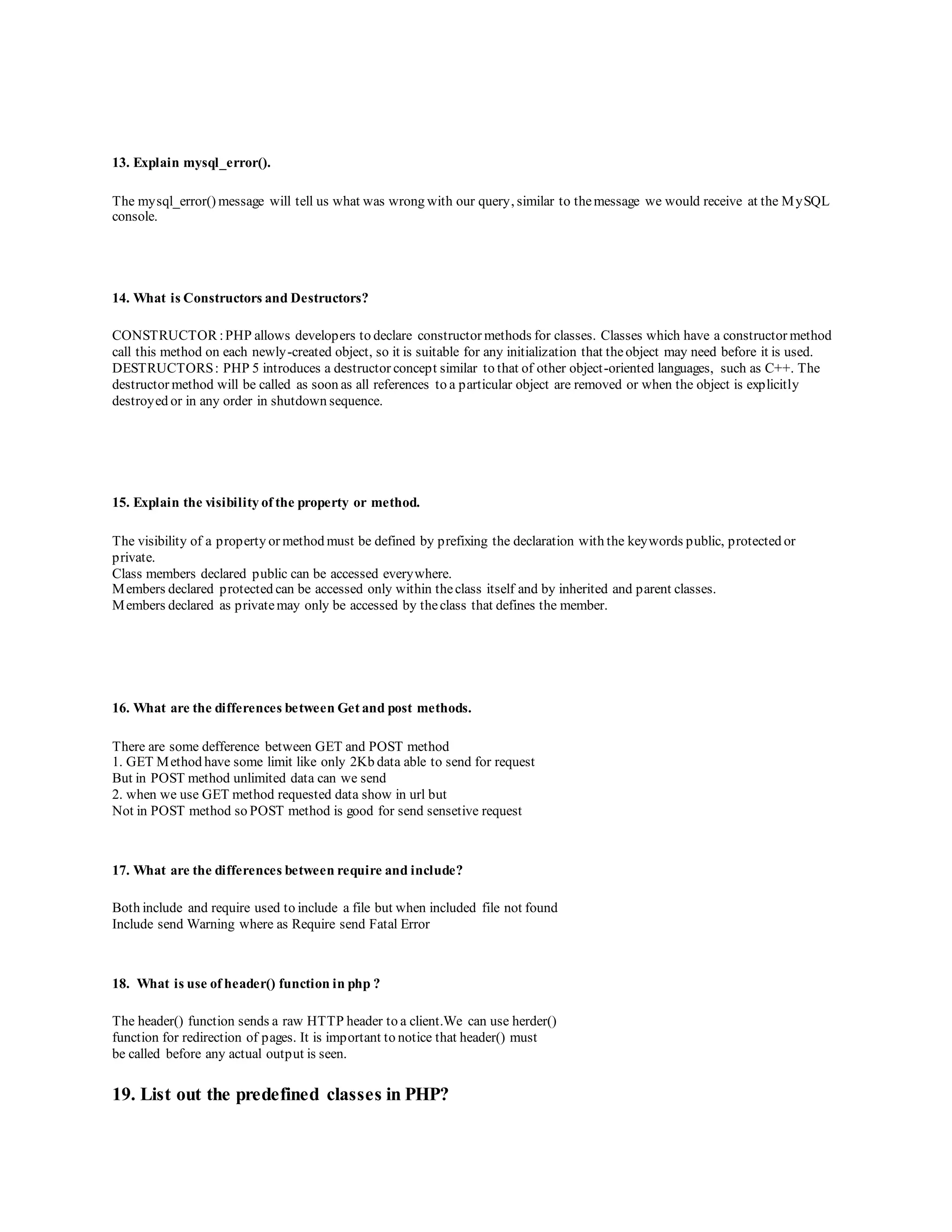 13. Explain mysql_error(). 
The mysql_error() message will tell us what was wrong with our query, similar to the message we would receive at the MySQL 
console. 
14. What is Constructors and Destructors? 
CONSTRUCTOR : PHP allows developers to declare constructor methods for classes. Classes which have a constructor method 
call this method on each newly-created object, so it is suitable for any initialization that the object may need before it is used. 
DESTRUCTORS : PHP 5 introduces a destructor concept similar to that of other object -oriented languages, such as C++. The 
destructor method will be called as soon as all references to a particular object are removed or when the object is explicitly 
destroyed or in any order in shutdown sequence. 
15. Explain the visibility of the property or method. 
The visibility of a property or method must be defined by prefixing the declaration with the keywords public, protected or 
private. 
Class members declared public can be accessed everywhere. 
Members declared protected can be accessed only within the class itself and by inherited and parent classes. 
Members declared as private may only be accessed by the class that defines the member. 
16. What are the differences between Get and post methods. 
There are some defference between GET and POST method 
1. GET Method have some limit like only 2Kb data able to send for request 
But in POST method unlimited data can we send 
2. when we use GET method requested data show in url but 
Not in POST method so POST method is good for send sensetive request 
17. What are the differences between require and include? 
Both include and require used to include a file but when included file not found 
Include send Warning where as Require send Fatal Error 
18. What is use of header() function in php ? 
The header() function sends a raw HTTP header to a client.We can use herder() 
function for redirection of pages. It is important to notice that header() must 
be called before any actual output is seen. 
19. List out the predefined classes in PHP? 
 