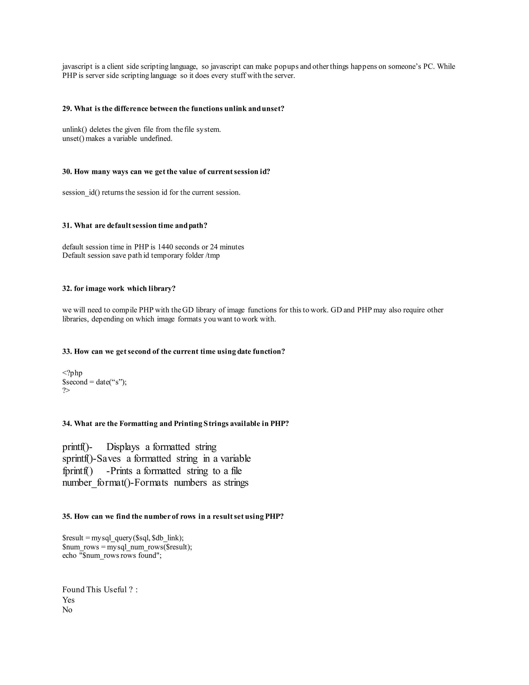 javascrip t is a client side scrip ting language, so javascrip t can make p op up s and other things hap p ens on someone’s PC. While 
PHP is server side scripting language so it does every stuff with the server. 
29. What is the difference between the functions unlink and unset? 
unlink() deletes the given file from the file system. 
unset() makes a variable undefined. 
30. How many ways can we get the value of current session id? 
session_id() returns the session id for the current session. 
31. What are default session time and path? 
default session time in PHP is 1440 seconds or 24 minutes 
Default session save path id temporary folder /tmp 
32. for image work which library? 
we will need to compile PHP with the GD library of image functions for this to work. GD and PHP may also require other 
libraries, depending on which image formats you want to work with. 
33. How can we get second of the current time using date function? 
<?php 
$second = date(“s”); 
?> 
34. What are the Formatting and Printing Strings available in PHP? 
printf()- Displays a formatted string 
sprintf()-Saves a formatted string in a variable 
fprintf() -Prints a formatted string to a file 
number_format()-Formats numbers as strings 
35. How can we find the number of rows in a result set using PHP? 
$result = mysql_query($sql, $db_link); 
$num_rows = mysql_num_rows($result); 
echo "$num_rows rows found"; 
Found This Useful ? : 
Yes 
No 
 