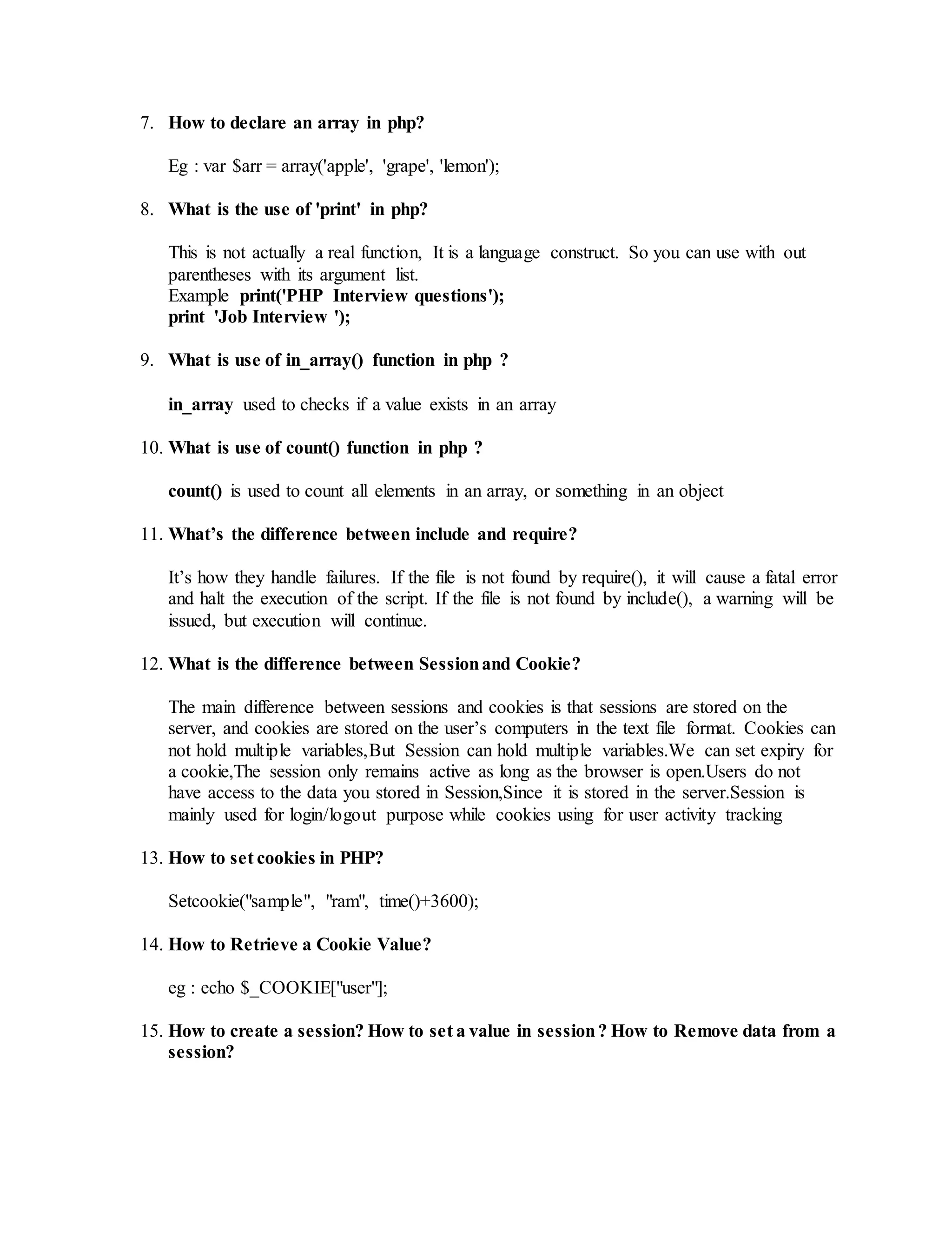7. How to declare an array in php? 
Eg : var $arr = array('apple', 'grape', 'lemon'); 
8. What is the use of 'print' in php? 
This is not actually a real function, It is a language construct. So you can use with out 
parentheses with its argument list. 
Example print('PHP Interview questions'); 
print 'Job Interview '); 
9. What is use of in_array() function in php ? 
in_array used to checks if a value exists in an array 
10. What is use of count() function in php ? 
count() is used to count all elements in an array, or something in an object 
11. What’s the difference between include and require? 
It’s how they handle failures. If the file is not found by require(), it will cause a fatal error 
and halt the execution of the script. If the file is not found by include(), a warning will be 
issued, but execution will continue. 
12. What is the difference between Session and Cookie? 
The main difference between sessions and cookies is that sessions are stored on the 
server, and cookies are stored on the user’s computers in the text file format. Cookies can 
not hold multiple variables,But Session can hold multiple variables.We can set expiry for 
a cookie,The session only remains active as long as the browser is open.Users do not 
have access to the data you stored in Session,Since it is stored in the server.Session is 
mainly used for login/logout purpose while cookies using for user activity tracking 
13. How to set cookies in PHP? 
Setcookie("sample", "ram", time()+3600); 
14. How to Retrieve a Cookie Value? 
eg : echo $_COOKIE["user"]; 
15. How to create a session? How to set a value in session ? How to Remove data from a 
session? 
 