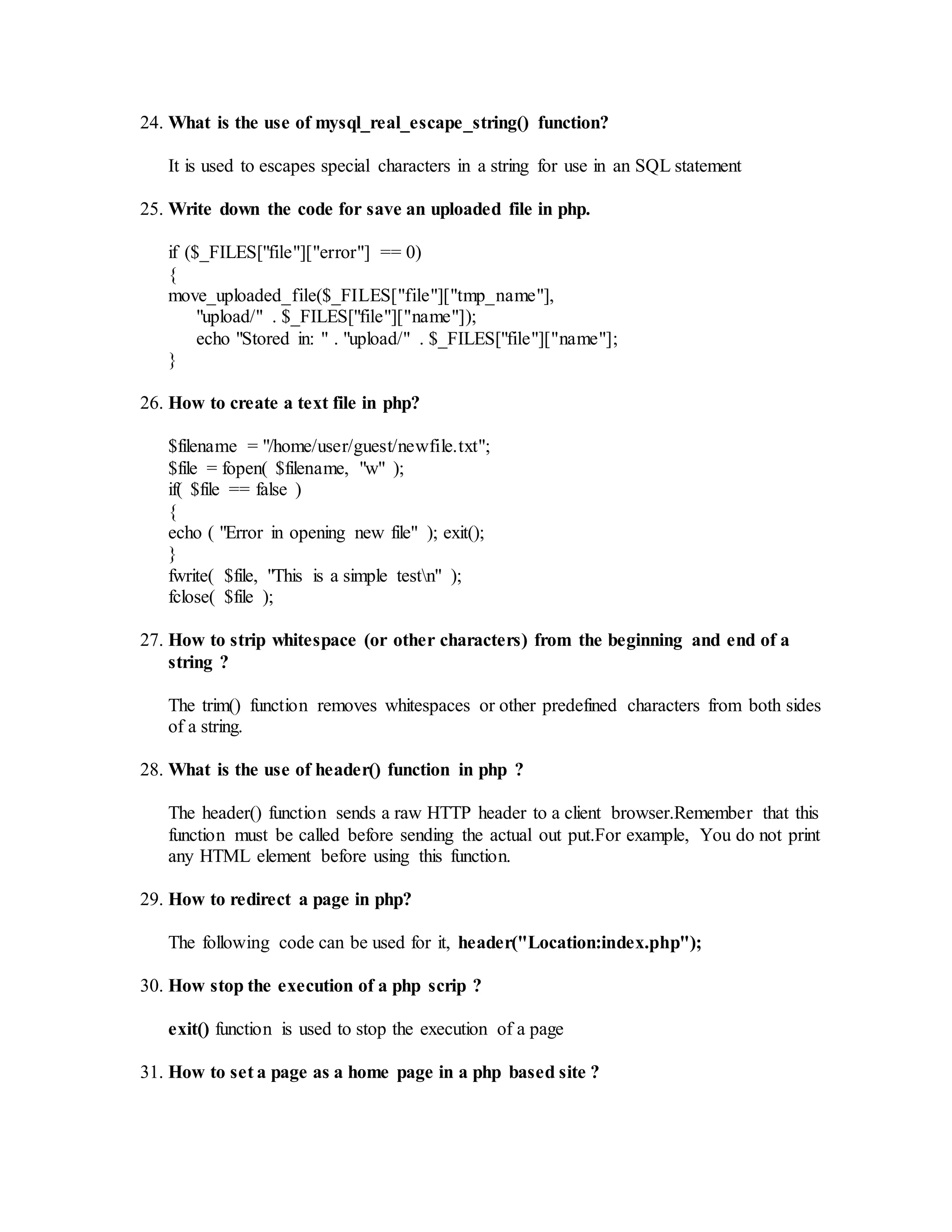 24. What is the use of mysql_real_escape_string() function? 
It is used to escapes special characters in a string for use in an SQL statement 
25. Write down the code for save an uploaded file in php. 
if ($_FILES["file"]["error"] == 0) 
{ 
move_uploaded_file($_FILES["file"]["tmp_name"], 
"upload/" . $_FILES["file"]["name"]); 
echo "Stored in: " . "upload/" . $_FILES["file"]["name"]; 
} 
26. How to create a text file in php? 
$filename = "/home/user/guest/newfile.txt"; 
$file = fopen( $filename, "w" ); 
if( $file == false ) 
{ 
echo ( "Error in opening new file" ); exit(); 
} 
fwrite( $file, "This is a simple testn" ); 
fclose( $file ); 
27. How to strip whitespace (or other characters) from the beginning and end of a 
string ? 
The trim() function removes whitespaces or other predefined characters from both sides 
of a string. 
28. What is the use of header() function in php ? 
The header() function sends a raw HTTP header to a client browser.Remember that this 
function must be called before sending the actual out put.For example, You do not print 
any HTML element before using this function. 
29. How to redirect a page in php? 
The following code can be used for it, header("Location:index.php"); 
30. How stop the execution of a php scrip ? 
exit() function is used to stop the execution of a page 
31. How to set a page as a home page in a php based site ? 
 