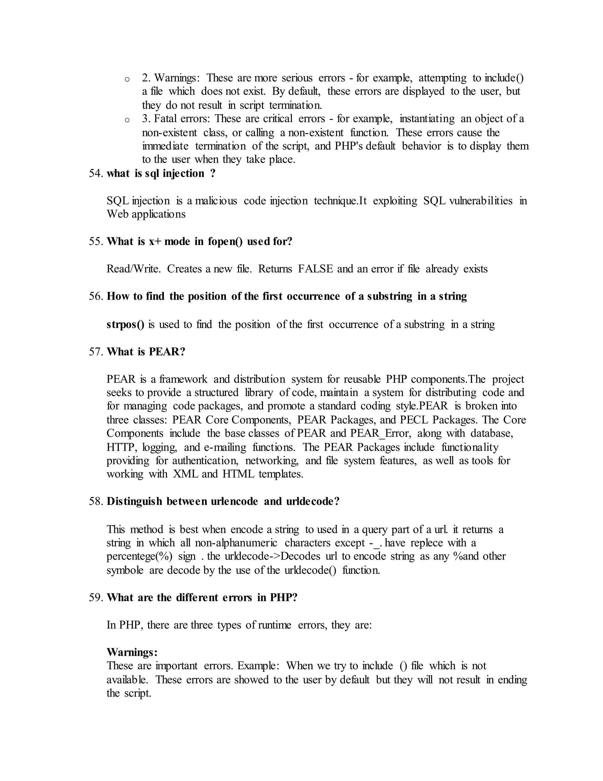 o 2. Warnings: These are more serious errors - for example, attempting to include() 
a file which does not exist. By default, these errors are displayed to the user, but 
they do not result in script termination. 
o 3. Fatal errors: These are critical errors - for example, instantiating an object of a 
non-existent class, or calling a non-existent function. These errors cause the 
immediate termination of the script, and PHP's default behavior is to display them 
to the user when they take place. 
54. what is sql injection ? 
SQL injection is a malicious code injection technique.It exploiting SQL vulnerabilities in 
Web applications 
55. What is x+ mode in fopen() used for? 
Read/Write. Creates a new file. Returns FALSE and an error if file already exists 
56. How to find the position of the first occurrence of a substring in a string 
strpos() is used to find the position of the first occurrence of a substring in a string 
57. What is PEAR? 
PEAR is a framework and distribution system for reusable PHP components.The project 
seeks to provide a structured library of code, maintain a system for distributing code and 
for managing code packages, and promote a standard coding style.PEAR is broken into 
three classes: PEAR Core Components, PEAR Packages, and PECL Packages. The Core 
Components include the base classes of PEAR and PEAR_Error, along with database, 
HTTP, logging, and e-mailing functions. The PEAR Packages include functionality 
providing for authentication, networking, and file system features, as well as tools for 
working with XML and HTML templates. 
58. Distinguish between urlencode and urldecode? 
This method is best when encode a string to used in a query part of a url. it returns a 
string in which all non-alphanumeric characters except -_. have replece with a 
percentege(%) sign . the urldecode->Decodes url to encode string as any %and other 
symbole are decode by the use of the urldecode() function. 
59. What are the different errors in PHP? 
In PHP, there are three types of runtime errors, they are: 
Warnings: 
These are important errors. Example: When we try to include () file which is not 
available. These errors are showed to the user by default but they will not result in ending 
the script. 
 