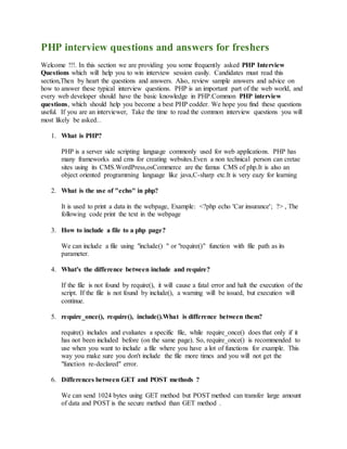 PHP interview questions and answers for freshers 
Welcome !!!. In this section we are providing you some frequently asked PHP Interview 
Questions which will help you to win interview session easily. Candidates must read this 
section,Then by heart the questions and answers. Also, review sample answers and advice on 
how to answer these typical interview questions. PHP is an important part of the web world, and 
every web developer should have the basic knowledge in PHP.Common PHP interview 
questions, which should help you become a best PHP codder. We hope you find these questions 
useful. If you are an interviewer, Take the time to read the common interview questions you will 
most likely be asked. Random 
1. What is PHP? 
PHP is a server side scripting language commonly used for web applications. PHP has 
many frameworks and cms for creating websites.Even a non technical person can cretae 
sites using its CMS.WordPress,osCommerce are the famus CMS of php.It is also an 
object oriented programming language like java,C-sharp etc.It is very eazy for learning 
2. What is the use of "echo" in php? 
It is used to print a data in the webpage, Example: <?php echo 'Car insurance'; ?> , The 
following code print the text in the webpage 
3. How to include a file to a php page? 
We can include a file using "include() " or "require()" function with file path as its 
parameter. 
4. What's the difference between include and require? 
If the file is not found by require(), it will cause a fatal error and halt the execution of the 
script. If the file is not found by include(), a warning will be issued, but execution will 
continue. 
5. require_once(), require(), include().What is difference between them? 
require() includes and evaluates a specific file, while require_once() does that only if it 
has not been included before (on the same page). So, require_once() is recommended to 
use when you want to include a file where you have a lot of functions for example. This 
way you make sure you don't include the file more times and you will not get the 
"function re-declared" error. 
6. Differences between GET and POST methods ? 
We can send 1024 bytes using GET method but POST method can transfer large amount 
of data and POST is the secure method than GET method . 
 