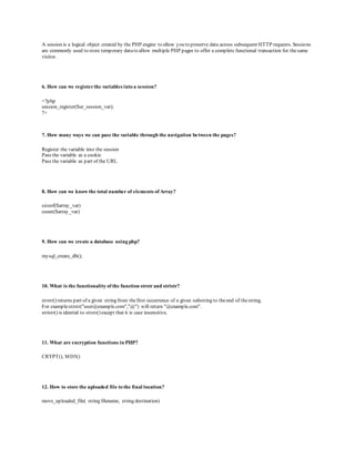 A session is a logical object created by the PHP engine to allow you to preserve data across subsequent HTTP requests. Sessions 
are commonly used to store temporary data to allow multiple PHP pages to offer a complete functional transaction for the same 
visitor. 
6. How can we register the variables into a session? 
<?php 
session_register($ur_session_var); 
?> 
7. How many ways we can pass the variable through the navigation between the pages? 
Register the variable into the session 
Pass the variable as a cookie 
Pass the variable as part of the URL 
8. How can we know the total number of elements of Array? 
sizeof($array_var) 
count($array_var) 
9. How can we create a database using php? 
mysql_create_db(); 
10. What is the functionality of the function strstr and stristr? 
strstr() returns part of a given string from the first occurrence of a given substring to the end of the string. 
For example:strstr("user@example.com","@") will return "@example.com". 
stristr() is idential to strstr() except that it is case insensitive. 
11. What are encryption functions in PHP? 
CRYPT(), MD5() 
12. How to store the uploaded file to the final location? 
move_uploaded_file( string filename, string destination) 
 