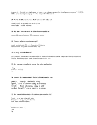 javascrip t is a client side scrip ting language, so javascrip t can make p op up s and other things hap p ens on someone’s PC. While 
PHP is server side scripting language so it does every stuff with the server. 
29. What is the difference between the functions unlink and unset? 
unlink() deletes the given file from the file system. 
unset() makes a variable undefined. 
30. How many ways can we get the value of current session id? 
session_id() returns the session id for the current session. 
31. What are default session time and path? 
default session time in PHP is 1440 seconds or 24 minutes 
Default session save path id temporary folder /tmp 
32. for image work which library? 
we will need to compile PHP with the GD library of image functions for this to work. GD and PHP may also require other 
libraries, depending on which image formats you want to work with. 
33. How can we get second of the current time using date function? 
<?php 
$second = date(“s”); 
?> 
34. What are the Formatting and Printing Strings available in PHP? 
printf()- Displays a formatted string 
sprintf()-Saves a formatted string in a variable 
fprintf() -Prints a formatted string to a file 
number_format()-Formats numbers as strings 
35. How can we find the number of rows in a result set using PHP? 
$result = mysql_query($sql, $db_link); 
$num_rows = mysql_num_rows($result); 
echo "$num_rows rows found"; 
Found This Useful ? : 
Yes 
No 
 