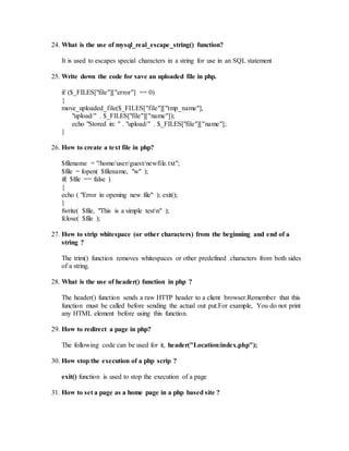 24. What is the use of mysql_real_escape_string() function? 
It is used to escapes special characters in a string for use in an SQL statement 
25. Write down the code for save an uploaded file in php. 
if ($_FILES["file"]["error"] == 0) 
{ 
move_uploaded_file($_FILES["file"]["tmp_name"], 
"upload/" . $_FILES["file"]["name"]); 
echo "Stored in: " . "upload/" . $_FILES["file"]["name"]; 
} 
26. How to create a text file in php? 
$filename = "/home/user/guest/newfile.txt"; 
$file = fopen( $filename, "w" ); 
if( $file == false ) 
{ 
echo ( "Error in opening new file" ); exit(); 
} 
fwrite( $file, "This is a simple testn" ); 
fclose( $file ); 
27. How to strip whitespace (or other characters) from the beginning and end of a 
string ? 
The trim() function removes whitespaces or other predefined characters from both sides 
of a string. 
28. What is the use of header() function in php ? 
The header() function sends a raw HTTP header to a client browser.Remember that this 
function must be called before sending the actual out put.For example, You do not print 
any HTML element before using this function. 
29. How to redirect a page in php? 
The following code can be used for it, header("Location:index.php"); 
30. How stop the execution of a php scrip ? 
exit() function is used to stop the execution of a page 
31. How to set a page as a home page in a php based site ? 
 